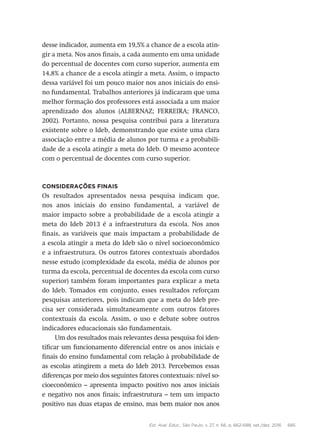 Est. Aval. Educ., São Paulo, v. 27, n. 66, p. 662-688, set./dez. 2016 685
desse indicador, aumenta em 19,5% a chance de a escola atin-
gir a meta. Nos anos finais, a cada aumento em uma unidade
do percentual de docentes com curso superior, aumenta em
14,8% a chance de a escola atingir a meta. Assim, o impacto
dessa variável foi um pouco maior nos anos iniciais do ensi-
no fundamental. Trabalhos anteriores já indicaram que uma
melhor formação dos professores está associada a um maior
aprendizado dos alunos (ALBERNAZ; FERREIRA; FRANCO,
2002). Portanto, nossa pesquisa contribui para a literatura
existente sobre o Ideb, demonstrando que existe uma clara
associação entre a média de alunos por turma e a probabili-
dade de a escola atingir a meta do Ideb. O mesmo acontece
com o percentual de docentes com curso superior.
Considerações finais
Os resultados apresentados nessa pesquisa indicam que,
nos anos iniciais do ensino fundamental, a variável de
maior impacto sobre a probabilidade de a escola atingir a
meta do Ideb 2013 é a infraestrutura da escola. Nos anos
finais, as variáveis que mais impactam a probabilidade de
a escola atingir a meta do Ideb são o nível socioeconômico
e a infraestrutura. Os outros fatores contextuais abordados
nesse estudo (complexidade da escola, média de alunos por
turma da escola, percentual de docentes da escola com curso
superior) também foram importantes para explicar a meta
do Ideb. Tomados em conjunto, esses resultados reforçam
pesquisas anteriores, pois indicam que a meta do Ideb pre-
cisa ser considerada simultaneamente com outros fatores
contextuais da escola. Assim, o uso e debate sobre outros
indicadores educacionais são fundamentais.
Um dos resultados mais relevantes dessa pesquisa foi iden-
tificar um funcionamento diferencial entre os anos iniciais e
finais do ensino fundamental com relação à probabilidade de
as escolas atingirem a meta do Ideb 2013. Percebemos essas
diferenças por meio dos seguintes fatores contextuais: nível so-
cioeconômico – apresenta impacto positivo nos anos iniciais
e negativo nos anos finais; infraestrutura – tem um impacto
positivo nas duas etapas de ensino, mas bem maior nos anos
 