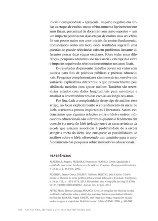 686 Est. Aval. Educ., São Paulo, v. 27, n. 66, p. 662-688, set./dez. 2016
iniciais; complexidade – apresenta impacto negativo em am-
bas as etapas de ensino, mas o efeito aumenta ligeiramente nos
anos finais; percentual de docentes com curso superior – tem
um impacto positivo nas duas etapas de ensino, mas seu efeito
foi um pouco maior nos anos iniciais do ensino fundamental.
Considerados como um todo, esses resultados sugerem uma
questão de grande relevância: existem problemas bastante di-
ferentes nessas duas etapas escolares. Sobre todas essas dife-
renças, pesquisas adicionais são necessárias, em especial sobre
o impacto negativo do nível socioeconômico nos anos finais.
Os resultados do presente trabalho devem ser vistos com
cautela para fins de políticas públicas e práticas educacio-
nais. Pesquisas complementares são necessárias, envolvendo
variáveis explicativas diferentes, o que provavelmente pos-
sibilitaria modelos com ajuste melhor. Também são neces-
sários estudos com dados longitudinais para monitorar e
analisar o desenvolvimento das escolas ao longo dos anos.
Por fim, dada a complexidade desse tipo de análise, esse
artigo, ao focar explicitamente o entendimento da meta do
Ideb, acrescenta pontos importantes à literatura. Assim, evi-
denciamos que algumas relações entre o Ideb e outros indi-
cadores educacionais são diferentes quando o fenômeno em
questão é a meta do Ideb (relação entre as características da
escola que estejam associadas à probabilidade de a escola
atingir a meta do Ideb). Isso enriquece as possibilidades de
análises sobre o Ideb, oferecendo um caminho para o apro-
fundamento das pesquisas sobre indicadores educacionais.
Referências
ALBERNAZ, Angela; FERREIRA, Francisco; FRANCO, Creso. Qualidade e
eqüidade no ensino fundamental brasileiro. Pesquisa e Planejamento Econômico,
v. 32, n. 3, p. 453-476, 2002.
ALMEIDA, Luana Costa; DALBEN, Adilson; FREITAS, Luiz Carlos. O Ideb:
limites e ilusões de uma política educacional. Educação e Sociedade, Campinas,
v. 34, n. 125, p. 1153-1174, 2013. Disponível em: <http://dx.doi.org/10.1590/
S0101-73302013000400008>. Acesso em: 23 jun. 2016.
ALVES, Maria Teresa Gonzaga; FRANCO, Creso. A pesquisa em eficácia escolar
no Brasil: evidências sobre o efeito das escolas e fatores associados à eficácia
escolar. In: BROOKE, Nigel; SOARES, José Francisco (Org.). Pesquisa em eficácia
escolar: origem e trajetórias. Belo Horizonte: Editora UFMG, 2008. p. 482-500.
 