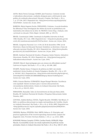 Est. Aval. Educ., São Paulo, v. 27, n. 66, p. 662-688, set./dez. 2016 687
ALVES, Maria Teresa Gonzaga; SOARES, José Francisco. Contexto escolar
e indicadores educacionais: condições desiguais para a efetivação de uma
política de avaliação educacional. Educação e Pesquisa, São Paulo, v. 39, n.
1, p. 177-194, 2013. Disponível em: <http://www.revistas.usp.br/ep/article/
view/70382>. Acesso em: 22 jun. 2016.
BARBOSA, Maria Eugenia Ferrão; FERNANDES, Cristiano. A escola brasileira
faz diferença? Uma investigação dos efeitos da escola na proficiência em
matemática dos alunos da 4a série. In: FRANCO, Creso (Org.). Avaliação, ciclos
e promoção na educação. Porto Alegre: Artmed, 2001. p. 155-172.
BRASIL. Constituição (1988). Constituição da República Federativa do Brasil,
1988. Brasília, DF, 5 out. 1988. Disponível em: < http://www.planalto.gov.br/
ccivil_03/ constituicao/constitui%C3%A7ao.htm>. Acesso em: 24 jun. 2016.
BRASIL. Congresso Nacional. Lei n. 9.394, de 20 de dezembro 1996. Lei de
Diretrizes e Bases da Educação Nacional. Estabelece as diretrizes e bases da
educação nacional. Brasília, DF, 2014. Disponível em: <http://www.planalto.
gov.br/ccivil_03/ Leis/L9394.htm>. Acesso em: 24 jun. 2016.
BRASIL. Instituto Nacional de Estudos e Pesquisas Anísio Teixeira. Indicadores
Educacionais. Brasília, DF, 2016. Disponível em: <http://portal.inep.gov.br/
indicadores-educacionais>. Acesso em: 5 jun. 2016.
CRAHAY, Marcel. Qual pedagogia para aos alunos em dificuldade escolar?
Cadernos de Pesquisa, São Paulo, v. 37, n. 130, p. 181-208, 2007.
DUARTE, Natalia Souza. O impacto da pobreza no Ideb: um estudo
multinível. Revista Brasileira de Estudos Pedagógicos, Brasília, DF, v. 94, n. 237,
p. 343-363, 2013. Disponível em: <http://www.scielo.br/scielo.php?script=sci_
arttext&pid=S2176-66812013000200002&lng=p t&nrm=iso&tlng=en>.
Acesso em: 5 jun. 2016.
FARIA, Ernesto Martins; GUIMARÃES, Raquel Rangel Meireles. Excelência
com equidade: fatores escolares para o sucesso educacional em
circunstâncias desfavoráveis. Estudos em Avaliação Educacional, São Paulo,
v. 26, n. 61, p. 192-215, 2015.
FERNANDES, Reynaldo. Índice de Desenvolvimento da Educação Básica (Ideb).
Brasília, DF: Instituto Nacional de Estudos e Pesquisas Educacionais Anísio
Teixeira, 2007.
GOUVEIA, Andréa Barbosa; SOUZA, Ângelo Ricardo; TAVARES, Taís Moura. O
Ideb e as políticas educacionais na região metropolitana de Curitiba. Estudos
em Avaliação Educacional, São Paulo, v. 20, n. 42, p. 45-58, 2009. Disponível em:
<http://publicacoes.fcc.org.br/ ojs/index.php/eae/article/view/2058/2016>.
Acesso em: 5 jun. 2016.
GREINER, Markus; PFEIFFER, Dirk; SMITH, Rebecca. D. Principles and
practical application of the receiver-operating characteristic analysis for
diagnostic tests. Preventive Veterinary Medicine, v. 45, n. 1, p. 23-41, 2000.
KOSLINSKI, Mariane Campelo; CUNHA, Carolina Portela; ANDRADE, Felipe
Macedo. Accountability escolar: um estudo exploratório do perfil das escolas
premiadas. EstudosemAvaliaçãoEducacional, São Paulo, v. 25, n. 59, p. 108-137, 2014.
 