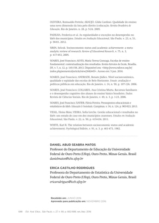 688 Est. Aval. Educ., São Paulo, v. 27, n. 66, p. 662-688, set./dez. 2016
OLIVEIRA, Romualdo Portela; ARAUJO, Gilda Cardoso. Qualidade do ensino:
uma nova dimensão da luta pelo direito à educação. Revista Brasileira de
Educação, Rio de Janeiro, n. 28, p. 5-24, 2005.
PADILHA, Frederica et al. As regularidades e exceções no desempenho no
Ideb dos municípios. Estudos em Avaliação Educacional, São Paulo, v. 23, n. 51,
p. 58-81, 2012.
SIRIN, Selcuk. Socioeconomic status and academic achievement: a meta-
analytic review of research. Review of Educational Research, v. 75, n. 3,
p. 417-453, 2005.
SOARES, José Francisco; ALVES, Maria Teresa Gonzaga. Escolas de ensino
fundamental: contextualização dos resultados. Revista Retratos da Escola, Brasília,
DF, v. 7, n. 12, p. 145-158, 2013. Disponível em: <http://www.esforce.org.br/
index.php/semestral/article/view/268/445>. Acesso em: 5 jun. 2016.
SOARES, José Francisco; ANDRADE, Renato Júdice. Nível socioeconômico,
qualidade e eqüidade das escolas de Belo Horizonte. Ensaio: avaliação e
políticas públicas em educação, Rio de Janeiro, v. 14, n. 50, p. 107-126, 2006.
SOARES, José Francisco; COLLARES, Ana Cristina Murta. Recursos familiares
e o desempenho cognitivo dos alunos do ensino básico brasileiro. Dados:
Revista de Ciências Sociais, Rio de Janeiro, v. 49, n. 3, p. 1-23, 2006.
SOARES, José Francisco; XAVIER, Flávia Pereira. Pressupostos educacionais e
estatísticos do Ideb. Educação & Sociedade, Campinas, v. 34, n. 124, p. 903-923, 2013.
VIDAL, Eloisa Maia; VIEIRA, Sofia Lerche. Gestão educacional e resultados no
Ideb: um estudo de caso em dez municípios cearenses. Estudos em Avaliação
Educacional, São Paulo, v. 22, n. 50, p. 419-434, 2011.
WHITE, Karl R. The relation between socioeconomic status and academic
achievement. Psychological Bulletin, v. 91, n. 3, p. 461-473, 1982.
Daniel Abud Seabra Matos
Professor do Departamento de Educação da Universidade
Federal de Ouro Preto (Ufop), Ouro Preto, Minas Gerais, Brasil
danielmatos@ichs.ufop.br
Erica Castilho Rodrigues
Professora do Departamento de Estatística da Universidade
Federal de Ouro Preto (Ufop), Ouro Preto, Minas Gerais, Brasil
ericarodrigues@iceb.ufop.br
Recebido em: junho 2016
Aprovado para publicação em: novembro 2016
 