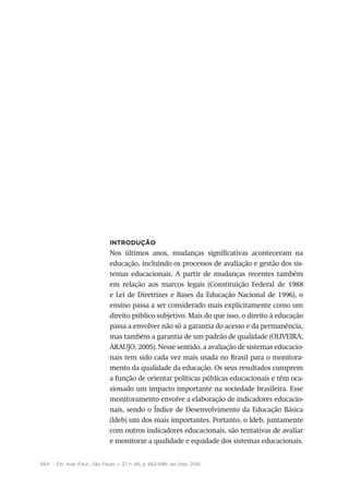 664 Est. Aval. Educ., São Paulo, v. 27, n. 66, p. 662-688, set./dez. 2016
Introdução
Nos últimos anos, mudanças significativas aconteceram na
educação, incluindo os processos de avaliação e gestão dos sis-
temas educacionais. A partir de mudanças recentes também
em relação aos marcos legais (Constituição Federal de 1988
e Lei de Diretrizes e Bases da Educação Nacional de 1996), o
ensino passa a ser considerado mais explicitamente como um
direito público subjetivo. Mais do que isso, o direito à educação
passa a envolver não só a garantia do acesso e da permanência,
mas também a garantia de um padrão de qualidade (OLIVEIRA;
ARAUJO, 2005). Nesse sentido, a avaliação de sistemas educacio-
nais tem sido cada vez mais usada no Brasil para o monitora-
mento da qualidade da educação. Os seus resultados cumprem
a função de orientar políticas públicas educacionais e têm oca-
sionado um impacto importante na sociedade brasileira. Esse
monitoramento envolve a elaboração de indicadores educacio-
nais, sendo o Índice de Desenvolvimento da Educação Básica
(Ideb) um dos mais importantes. Portanto, o Ideb, juntamente
com outros indicadores educacionais, são tentativas de avaliar
e monitorar a qualidade e equidade dos sistemas educacionais.
 