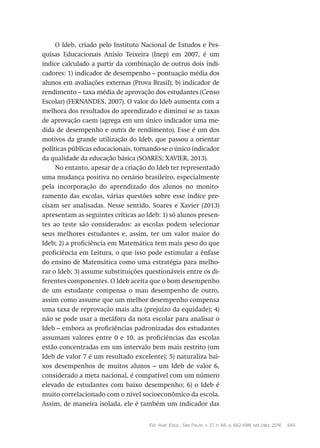 Est. Aval. Educ., São Paulo, v. 27, n. 66, p. 662-688, set./dez. 2016 665
O Ideb, criado pelo Instituto Nacional de Estudos e Pes-
quisas Educacionais Anísio Teixeira (Inep) em 2007, é um
índice calculado a partir da combinação de outros dois indi-
cadores: 1) indicador de desempenho – pontuação média dos
alunos em avaliações externas (Prova Brasil); b) indicador de
rendimento – taxa média de aprovação dos estudantes (Censo
Escolar) (FERNANDES, 2007). O valor do Ideb aumenta com a
melhora dos resultados do aprendizado e diminui se as taxas
de aprovação caem (agrega em um único indicador uma me-
dida de desempenho e outra de rendimento). Esse é um dos
motivos da grande utilização do Ideb, que passou a orientar
políticas públicas educacionais, tornando-se o único indicador
da qualidade da educação básica (SOARES; XAVIER, 2013).
No entanto, apesar de a criação do Ideb ter representado
uma mudança positiva no cenário brasileiro, especialmente
pela incorporação do aprendizado dos alunos no monito-
ramento das escolas, várias questões sobre esse índice pre-
cisam ser analisadas. Nesse sentido, Soares e Xavier (2013)
apresentam as seguintes críticas ao Ideb: 1) só alunos presen-
tes ao teste são considerados: as escolas podem selecionar
seus melhores estudantes e, assim, ter um valor maior do
Ideb; 2) a proficiência em Matemática tem mais peso do que
proficiência em Leitura, o que isso pode estimular a ênfase
do ensino de Matemática como uma estratégia para melho-
rar o Ideb; 3) assume substituições questionáveis entre os di-
ferentes componentes. O Ideb aceita que o bom desempenho
de um estudante compensa o mau desempenho de outro,
assim como assume que um melhor desempenho compensa
uma taxa de reprovação mais alta (prejuízo da equidade); 4)
não se pode usar a metáfora da nota escolar para analisar o
Ideb – embora as proficiências padronizadas dos estudantes
assumam valores entre 0 e 10, as proficiências das escolas
estão concentradas em um intervalo bem mais restrito (um
Ideb de valor 7 é um resultado excelente); 5) naturaliza bai-
xos desempenhos de muitos alunos – um Ideb de valor 6,
considerado a meta nacional, é compatível com um número
elevado de estudantes com baixo desempenho; 6) o Ideb é
muito correlacionado com o nível socioeconômico da escola.
Assim, de maneira isolada, ele é também um indicador das
 