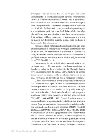 666 Est. Aval. Educ., São Paulo, v. 27, n. 66, p. 662-688, set./dez. 2016
condições socioeconômicas das escolas; 7) pode ser usado
isoladamente – o Ideb não considera aspectos como infraes-
trutura e valorização profissional. Assim, não se recomenda
a avaliação de escolas e redes de ensino exclusivamente pelo
Ideb, que precisa ser contextualizado por outros indicado-
res; 8) há falta de clareza de como passar do diagnóstico para
a proposição de políticas – um Ideb baixo só diz que algo
não vai bem, mas não sinaliza o que fazer nessa situação;
9) as políticas públicas para conter o abandono e a repetên-
cia podem ser diferentes daquelas usadas para melhorar o
desempenho dos estudantes.
Portanto, o Ideb enfoca resultados finalísticos sem levar
em consideração as condições de produção (contextuais) des-
ses resultados. Por esse motivo, é fundamental considerar o
Ideb juntamente com as condições contextuais da escola: o
perfil dos alunos e as características das instituições de ensi-
no (ALVES; SOARES, 2013).
Assim, o uso de outros indicadores educacionais se tor-
na importante. Utilizamos neste trabalho os seguintes in-
dicadores: Índice de Desenvolvimento da Educação Básica,
nível socioeconômico da escola, infraestrutura da escola,
complexidade da escola, média de alunos por turma da es-
cola, percentual de docentes da escola com curso superior.
O nível socioeconômico é considerado muito importan-
te na área educacional por causa da sua forte correlação com
o desempenho dos estudantes. Trabalhos nacionais e interna-
cionais acumularam claras evidências da grande associação
entre o nível socioeconômico das famílias e o desempenho
acadêmico (SIRIN, 2005; SOARES; ANDRADE, 2006; SOARES;
COLLARES, 2006; WHITE, 1982). Quanto à infraestrutura da
escola, no Brasil, pesquisas anteriores indicam que a infraes-
trutura física (equipamentos e conservação do prédio escolar)
está associada ao desempenho cognitivo (ALVES; FRANCO,
2008; ALVES; SOARES, 2013; BARBOSA; FERNANDES, 2001).
A complexidade da escola agrega informações sobre o tama-
nho da escola (número de alunos), modalidades/níveis de
ensino oferecidos e o número de alunos portadores de ne-
cessidades especiais. Dessa forma, escolas mais complexas
teriam maiores dificuldades em atingir melhores resultados
 