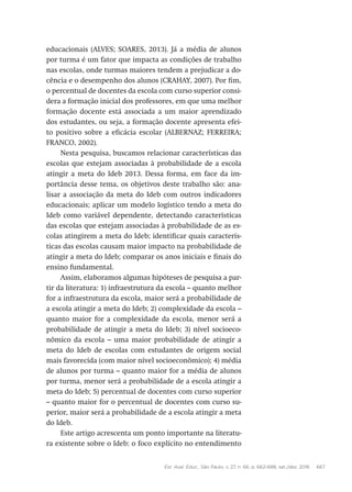 Est. Aval. Educ., São Paulo, v. 27, n. 66, p. 662-688, set./dez. 2016 667
educacionais (ALVES; SOARES, 2013). Já a média de alunos
por turma é um fator que impacta as condições de trabalho
nas escolas, onde turmas maiores tendem a prejudicar a do-
cência e o desempenho dos alunos (CRAHAY, 2007). Por fim,
o percentual de docentes da escola com curso superior consi-
dera a formação inicial dos professores, em que uma melhor
formação docente está associada a um maior aprendizado
dos estudantes, ou seja, a formação docente apresenta efei-
to positivo sobre a eficácia escolar (ALBERNAZ; FERREIRA;
FRANCO, 2002).
Nesta pesquisa, buscamos relacionar características das
escolas que estejam associadas à probabilidade de a escola
atingir a meta do Ideb 2013. Dessa forma, em face da im-
portância desse tema, os objetivos deste trabalho são: ana-
lisar a associação da meta do Ideb com outros indicadores
educacionais; aplicar um modelo logístico tendo a meta do
Ideb como variável dependente, detectando características
das escolas que estejam associadas à probabilidade de as es-
colas atingirem a meta do Ideb; identificar quais caracterís-
ticas das escolas causam maior impacto na probabilidade de
atingir a meta do Ideb; comparar os anos iniciais e finais do
ensino fundamental.
Assim, elaboramos algumas hipóteses de pesquisa a par-
tir da literatura: 1) infraestrutura da escola – quanto melhor
for a infraestrutura da escola, maior será a probabilidade de
a escola atingir a meta do Ideb; 2) complexidade da escola –
quanto maior for a complexidade da escola, menor será a
probabilidade de atingir a meta do Ideb; 3) nível socioeco-
nômico da escola – uma maior probabilidade de atingir a
meta do Ideb de escolas com estudantes de origem social
mais favorecida (com maior nível socioeconômico); 4) média
de alunos por turma – quanto maior for a média de alunos
por turma, menor será a probabilidade de a escola atingir a
meta do Ideb; 5) percentual de docentes com curso superior
– quanto maior for o percentual de docentes com curso su-
perior, maior será a probabilidade de a escola atingir a meta
do Ideb.
Este artigo acrescenta um ponto importante na literatu-
ra existente sobre o Ideb: o foco explícito no entendimento
 