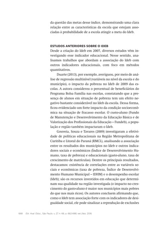 668 Est. Aval. Educ., São Paulo, v. 27, n. 66, p. 662-688, set./dez. 2016
da questão das metas desse índice, demonstrando uma clara
relação entre as características da escola que estejam asso-
ciadas à probabilidade de a escola atingir a meta do Ideb.
Estudos anteriores sobre o Ideb
Desde a criação do Ideb em 2007, diversos estudos vêm in-
vestigando esse indicador educacional. Nesse sentido, ana-
lisamos trabalhos que abordam a associação do Ideb com
outros indicadores educacionais, com foco em métodos
quantitativos.
Duarte (2013), por exemplo, averiguou, por meio de aná-
lise de regressão multinível (variáveis no nível da escola e do
município), o impacto da pobreza no Ideb de 2009 das es-
colas. A autora considerou o percentual de beneficiários do
Programa Bolsa Família nas escolas, constatando que a pre-
sença de alunos em situação de pobreza tem um efeito ne-
gativo bastante considerável no Ideb da escola. Dessa forma,
ficou evidenciado um forte impacto da condição socioeconô-
mica na situação de fracasso escolar. O custo-aluno (Fundo
de Manutenção e Desenvolvimento da Educação Básica e de
Valorização dos Profissionais da Educação – Fundeb), a popu-
lação e região também impactaram o Ideb.
Gouveia, Souza e Tavares (2009) investigaram a efetivi-
dade de políticas educacionais na Região Metropolitana de
Curitiba e Litoral do Paraná (RMCL), analisando a associação
entre os resultados dos municípios no Ideb e outros indica-
dores sociais e econômicos (Índice de Desenvolvimento Hu-
mano, taxa de pobreza) e educacionais (gasto-aluno, taxa de
crescimento de matrículas). Dentre os principais resultados,
destacamos: existência de correlações entre as variáveis so-
ciais e econômicas (taxa de pobreza, Índice de Desenvolvi-
mento Humano Municipal – IDHM) e o desempenho escolar
(Ideb); são os recursos investidos em educação que determi-
nam sua qualidade na região investigada (o impacto no cres-
cimento do gasto-aluno é maior nos municípios mais pobres
do que nos mais ricos). Os autores concluem afirmando que,
como o Ideb tem associação forte com os indicadores de desi-
gualdade social, ele pode sinalizar a reprodução de exclusões
 