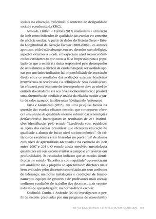 Est. Aval. Educ., São Paulo, v. 27, n. 66, p. 662-688, set./dez. 2016 669
sociais na educação, refletindo o contexto de desigualdade
social e econômica da RMCL.
Almeida, Dalben e Freitas (2013) analisaram a utilização
do Ideb como indicador de qualidade das escolas e o conceito
de eficácia escolar. A partir de dados do Projeto Geres – Estu-
do Longitudinal da Geração Escolar (2005-2008) – os autores
apontam: o Ideb não abrange, em seu desenho metodológico,
aspectos externos à escola, em especial o nível socioeconômi-
co dos estudantes (o que causa a falsa impressão para a popu-
lação de que a escola é a única responsável pelo desempenho
de seus alunos); a eficácia da escola não pode ser avaliada ape-
nas por um único indicador; há impossibilidade de associação
direta entre os resultados das avaliações externas brasileiras
(transversais ou seccionais) e a definição de boas escolas (esco-
las eficazes), pois boa parte do desempenho se deve ao nível de
entrada do estudante e a seu nível socioeconômico; é possível
uma alternativa de medição e análise da eficácia escolar a par-
tir do valor agregado (análise mais fidedigna do fenômeno).
Faria e Guimarães (2015), em uma pesquisa focada na
questão das escolas eficazes (escolas que conseguem ofere-
cer um ensino de qualidade mesmo submetidas a condições
desfavoráveis), investigaram os resultados de 215 institui-
ções identificadas pelo estudo “Excelência com equidade:
as lições das escolas brasileiras que oferecem educação de
qualidade a alunos de baixo nível socioeconômico”. Os cri-
térios de excelência eram baseados no percentual de alunos
com nível de aprendizado adequado e na evolução do Ideb
entre 2007 e 2011. O estudo ainda envolveu metodologia
qualitativa em seis escolas (visitas a campo e entrevistas em
profundidade). Os resultados indicam que as escolas identi-
ficadas no estudo “Excelência com equidade” apresentaram
um ambiente mais propício ao aprendizado: diretores mais
bem avaliados pelos docentes com relação aos seus atributos
de liderança; melhores instalações e condições de funcio-
namento; equipes de gestores e de professores mais coesas;
melhores condições de trabalho dos docentes; mais oportu-
nidades de aprendizagem; menor violência escolar.
Koslinski, Cunha e Andrade (2014) investigaram o per-
fil de escolas premiadas por um programa de accountability
 