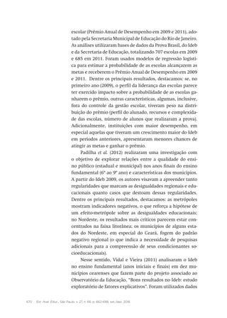 670 Est. Aval. Educ., São Paulo, v. 27, n. 66, p. 662-688, set./dez. 2016
escolar (Prêmio Anual de Desempenho em 2009 e 2011), ado-
tado pela Secretaria Municipal de Educação do Rio de Janeiro.
As análises utilizaram bases de dados da Prova Brasil, do Ideb
e da Secretaria de Educação, totalizando 707 escolas em 2009
e 685 em 2011. Foram usados modelos de regressão logísti-
ca para estimar a probabilidade de as escolas alcançarem as
metas e receberem o Prêmio Anual de Desempenho em 2009
e 2011. Dentre os principais resultados, destacamos: se, no
primeiro ano (2009), o perfil da liderança das escolas parece
ter exercido impacto sobre a probabilidade de as escolas ga-
nharem o prêmio, outras características, algumas, inclusive,
fora do controle da gestão escolar, tiveram peso na distri-
buição do prêmio (perfil do alunado, recursos e complexida-
de das escolas, número de alunos que realizaram a prova).
Adicionalmente, instituições com maior desempenho, em
especial aquelas que tiveram um crescimento maior do Ideb
em períodos anteriores, apresentaram menores chances de
atingir as metas e ganhar o prêmio.
Padilha et al. (2012) realizaram uma investigação com
o objetivo de explorar relações entre a qualidade do ensi-
no público (estadual e municipal) nos anos finais do ensino
fundamental (6º ao 9º ano) e características dos municípios.
A partir do Ideb 2009, os autores visavam a apreender tanto
regularidades que marcam as desigualdades regionais e edu-
cacionais quanto casos que destoam dessas regularidades.
Dentre os principais resultados, destacamos: as metrópoles
mostram indicadores negativos, o que reforça a hipótese de
um efeito-metrópole sobre as desigualdades educacionais;
no Nordeste, os resultados mais críticos parecem estar con-
centrados na faixa litorânea; os municípios de alguns esta-
dos do Nordeste, em especial do Ceará, fogem do padrão
negativo regional (o que indica a necessidade de pesquisas
adicionais para a compreensão de seus condicionantes so-
cioeducacionais).
Nesse sentido, Vidal e Vieira (2011) analisaram o Ideb
no ensino fundamental (anos iniciais e finais) em dez mu-
nicípios cearenses que fazem parte do projeto associado ao
Observatório da Educação, “Bons resultados no Ideb: estudo
exploratório de fatores explicativos”. Foram utilizados dados
 