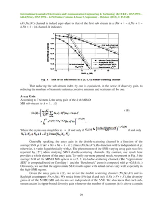 International Journal of Electronics and Communication Engineering & Technology (IJECET), ISSN 0976 –
6464(Print), ISSN 0976 – 6472(Online) Volume 4, Issue 5, September – October (2013), © IAEME
29
(ܰ‫)ݐܰ,ݏܰ,ݎ‬ channel is indeed equivalent to that of the first sub stream in a (ܰ‫ݎ‬ + 1 − ݇,ܰ‫ݏ‬ + 1 −
݇,ܰ‫ݐ‬ + 1 − ݇) channel. It indicates
That reducing the sub-stream index by one is equivalent, in the sense of diversity gain, to
reducing the numbers of transmits antennas; receive antennas and scatterers all by one.
Array Gain
According to Theorem 2, the array gain of the ݇-th MIMO
MB sub-stream is (݇ = 1. . . ‫)ܮ‬
(19)
Where the expression simplifies to = if and only if if and only
Generally speaking, the array gain in the double-scattering channel is a function of the
average SNR ߩ. If ܰ‫ݎ‬ + ܰ‫ݏ‬ + ܰ‫ݐ‬ + 1 − ݇ ≤ 2max (ܰ‫,)ݐܰ,ݏܰ,ݎ‬ this function will be independent of ߩ;
otherwise, it varies logarithmically with ߩ. The phenomenon of the SNR-varying array gain was first
reported by [27] when studying SISO double-scattering channels. By contrast, our result here
provides a whole picture of the array gain. To verify our more general result, we present in Fig. 3 the
average SER of the MIMO MB system in a (2, 2, 4) double-scattering channel. (The “approximate
SER” is computed based on Corollary 1, and the “Benchmark” curve is computed with ߩ −‫)݇(݀ܩ‬ ݇ .)
Obviously, we see that the approximate SER results agree with actual curves very well, especially in
the high-SNR regime.
Given the array gain in (19), we revisit the double scattering channel (ܰ‫)ݐܰ,ݏܰ,ݎ‬ and its
Rayleigh counterpart (ܰ‫.)ݐܰ,∞,ݎ‬ We notice from (19) that if and only if ܰ‫ݏ‬ ≥ ܰ‫ݎ‬ + ܰ‫,ݐ‬ the diversity
gains of all the MIMO MB sub streams are independent of the SNR. We also know that each sub-
stream attains its upper-bound diversity gain whenever the number of scatterers ܰ‫ݏ‬ is above a certain
 