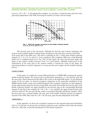International Journal of Electronics and Communication Engineering & Technology (IJECET), ISSN 0976 –
6464(Print), ISSN 0976 – 6472(Online) Volume 4, Issue 5, September – October (2013), © IAEME
30
level (i.e., ܰ‫ݎ‬ + ܰ‫ݐ‬ − 1). By putting these together, we can draw a conclusion that, given the array
gain being independent of the SNR, increasing the number of scatters will not change
The diversity gain of the sub-stream. Although the diversity gain remains unchanged, the
increase in the scatterer number certainly brings advantages to the array gain, causing a horizontal
(Left ward) shift of the SER curve. This idea is confirmed by Fig. 4, where three double-scattering
channels (2, 5, 3), (2, 8, 3), and (2,∞, 3) are considered. (The asymptotic SER curve of the Rayleigh
faded case is computed based on [3, Eq. (34)].) In the figure, the array gain becomes larger and
larger as the scatterer number increases from 5 to 8 and infinity. Although formal proof of the
monotonicity of the array gain in the scatterer number is beyond the scope of this paper, the
interesting problem is of great importance as it may provide more insights into the double-scattering
process.
CONCLUSION
In this paper, we studied the average SER performance of MIMO MB, assuming the general
double-scattering channel. We focused on two performance parameters, i.e., the diversity gain and
the array gain, which characterized the SER of the system in the high-SNR regime. To get analytical
results on the two gains, we derived asymptotic expansions on the eigenvalue distribution of the
MIMO channel matrix, using a new method proposed. The asymptotic expansion was then applied to
get the approximate expression for the average SER. Our results showed that the diversity gain of the
double scattering channel was upper bounded by the diversity gain of the corresponding Rayleigh
channel. If and only if the condition ܰ‫ݏ‬ ≥ ܰ‫ݎ‬ + ܰ‫ݐ‬ − 1 was satisfied, the upper bound diversity gain
could be achieved. We also proved that, unlike conventional Rayleigh and Rician channels, where
the array gain was a constant number, the array gain of the double scattering channel was indeed a
function of the SNR. Only when ܰ‫ݏ‬ ≥ ܰ‫ݎ‬ + ܰ‫,ݐ‬ the array gains became independent of the SNR.
APPENDIX A
In this appendix, we derive the asymptotic expansion on the marginal eigenvalue distribution
‫݇ߣܨ‬ (‫.)ݖ‬ To that end, we present first an interim expansion result, and then rewrite itinto the desired
form (14). After that, we provide detailed proof of the interim expansion.
 