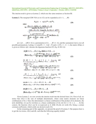 International Journal of Electronics and Communication Engineering & Technology (IJECET), ISSN 0976 –
6464(Print), ISSN 0976 – 6472(Online) Volume 4, Issue 5, September – October (2013), © IAEME
31
The interim result is given as Lemma 2, which uses the same notations as Section III.
Lemma 2. The marginal CDF ‫݇ߣܨ‬ (‫)ݖ‬ in (12) can be expanded as (݇ = 1, . . .,‫)ܯ‬
(20)
(21)
ࢻ = (ߙ1. . . ߙ‫)݇−1+ܯ‬ is a permutation of (1, . . .,‫ܯ‬ +1− ݇), and the summation Σ ࢻ is over all
possible permutations. Letting ߬ ≜ min(‫ܯ‬ + 1 − ݇,ܳ − ܲ) and ߝ ≜ ‫ܯ‬ + 1 − ݇ − ߬, the matrix Ξܵ(ࢻ, ‫)ݖ‬
is given as follows (߰(⋅) denotes the digamma function [25, Eq. (8.362.1)])
(22)
(23)
(24)
(25)
(26)
Given Lemma 2, we now rewrite the interim result into the desired form (14). First of all, we
notice that ܿ݇(‫)ݖ‬ is the sum of multiple determinants, where some matrix elements are linear
combinations of ln ‫.ݖ‬ Since the determinant is a linear combination of the product of its elements, the
term det[Ξܵ(ࢻ, ‫])ݖ‬ can be rewritten as a linear combination of (ln ‫݊)ݖ‬ for ݊ = 0, 1, 2, . . .. In this
context, the function ܿ݇(‫)ݖ‬ can be re-expressed as Σ ݅∈ॺ݇ ࣝ݇,݅(ln ‫݅)ݖ‬ (with ࣝ݇,݅ being a certain
constant coefficient), which yields our desired result (14).
In the remaining part of this appendix, we present the proof of Lemma 2. Our purpose here is
to get the two terms, ܿ݇(‫)ݖ‬ and ݀݇, such that the following equality holds8
 
