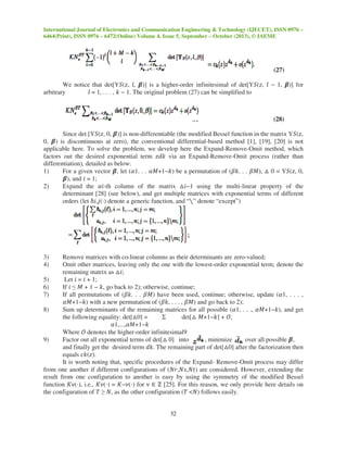 International Journal of Electronics and Communication Engineering & Technology (IJECET), ISSN 0976 –
6464(Print), ISSN 0976 – 6472(Online) Volume 4, Issue 5, September – October (2013), © IAEME
32
(27)
We notice that det[Υܵ(‫,ݖ‬ ݈, ࢼ)] is a higher-order infinitesimal of det[Υܵ(‫,ݖ‬ ݈ − 1, ࢼ)] for
arbitrary ݈ = 1, . . . , ݇ − 1. The original problem (27) can be simplified to
(28)
Since det [Υܵ(‫,ݖ‬ 0, ࢼ)] is non-differentiable (the modified Bessel function in the matrix Υܵ(‫,ݖ‬
0, ࢼ) is discontinuous at zero), the conventional differential-based method [1], [19], [20] is not
applicable here. To solve the problem, we develop here the Expand-Remove-Omit method, which
factors out the desired exponential term ‫݇݀ݖ‬ via an Expand-Remove-Omit process (rather than
differentiation), detailed as below.
1) For a given vector ࢼ, let (ߙ1. . . ߙ‫)݇−1+ܯ‬ be a permutation of (ߚ݇. . . ߚ‫,)ܯ‬ △ 0 = Υܵ(‫,ݖ‬ 0,
ࢼ), and ݅ = 1;
2) Expand the ߙ݅-th column of the matrix △݅−1 using the multi-linear property of the
determinant [28] (see below), and get multiple matrices with exponential terms of different
orders (let ℏ݅,݆(⋅) denote a generic function, and “∖” denote “except”)
3) Remove matrices with co-linear columns as their determinants are zero-valued;
4) Omit other matrices, leaving only the one with the lowest-order exponential term; denote the
remaining matrix as △݅;
5) Let ݅ = ݅ + 1;
6) If ݅ ≤ ‫ܯ‬ + 1 − ݇, go back to 2); otherwise, continue;
7) If all permutations of (ߚ݇. . . ߚ‫)ܯ‬ have been used, continue; otherwise, update (ߙ1, . . . ,
ߙ‫)݇−1+ܯ‬ with a new permutation of (ߚ݇, . . . , ߚ‫)ܯ‬ and go back to 2);
8) Sum up determinants of the remaining matrices for all possible (ߙ1, . . ., ߙ‫,)݇−1+ܯ‬ and get
the following equality: det[△0] = Σ det[△ ‫]݇−1+ܯ‬ + ࣩ,
ߙ1,...,ߙ‫݇−1+ܯ‬
Where ࣩ denotes the higher-order infinitesimal9
9) Factor out all exponential terms of det[△ 0] into , minimize over all possible ࢼ,
and finally get the desired term ݀݇. The remaining part of det[△0] after the factorization then
equals ܿ݇(‫.)ݖ‬
It is worth noting that, specific procedures of the Expand- Remove-Omit process may differ
from one another if different configurations of (ܰ‫)ݐܰ,ݏܰ,ݎ‬ are considered. However, extending the
result from one configuration to another is easy by using the symmetry of the modified Bessel
function ‫,)⋅(ߥܭ‬ i.e., ‫)⋅(ߥܭ‬ = ‫)⋅(ߥ−ܭ‬ for ߥ ∈ ℤ [25]. For this reason, we only provide here details on
the configuration of ܶ ≥ ܰ, as the other configuration (ܶ <ܰ) follows easily.
 