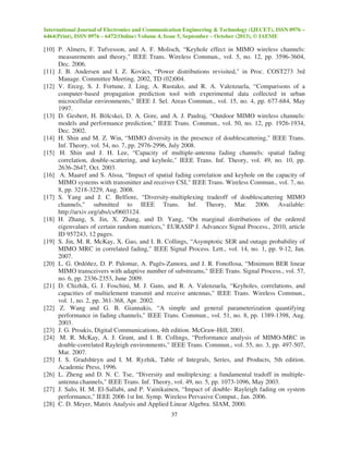 International Journal of Electronics and Communication Engineering & Technology (IJECET), ISSN 0976 –
6464(Print), ISSN 0976 – 6472(Online) Volume 4, Issue 5, September – October (2013), © IAEME
37
[10] P. Almers, F. Tufvesson, and A. F. Molisch, “Keyhole effect in MIMO wireless channels:
measurements and theory," IEEE Trans. Wireless Commun., vol. 5, no. 12, pp. 3596-3604,
Dec. 2006.
[11] J. B. Andersen and I. Z. Kovács, “Power distributions revisited," in Proc. COST273 3rd
Manage. Committee Meeting, 2002, TD (02)004.
[12] V. Erceg, S. J. Fortune, J. Ling, A. Rustako, and R. A. Valenzuela, “Comparisons of a
computer-based propagation prediction tool with experimental data collected in urban
microcellular environments," IEEE J. Sel. Areas Commun., vol. 15, no. 4, pp. 677-684, May
1997.
[13] D. Gesbert, H. Bölcskei, D. A. Gore, and A. J. Paulraj, “Outdoor MIMO wireless channels:
models and performance prediction," IEEE Trans. Commun., vol. 50, no. 12, pp. 1926-1934,
Dec. 2002.
[14] H. Shin and M. Z. Win, “MIMO diversity in the presence of doublescattering," IEEE Trans.
Inf. Theory, vol. 54, no. 7, pp. 2976-2996, July 2008.
[15] H. Shin and J. H. Lee, “Capacity of multiple-antenna fading channels: spatial fading
correlation, double-scattering, and keyhole," IEEE Trans. Inf. Theory, vol. 49, no. 10, pp.
2636-2647, Oct. 2003.
[16] A. Maaref and S. Aïssa, “Impact of spatial fading correlation and keyhole on the capacity of
MIMO systems with transmitter and receiver CSI," IEEE Trans. Wireless Commun., vol. 7, no.
8, pp. 3218-3229, Aug. 2008.
[17] S. Yang and J. C. Belfiore, “Diversity-multiplexing tradeoff of doublescattering MIMO
channels," submitted to IEEE Trans. Inf. Theory, Mar. 2006. Available:
http://arxiv.org/abs/cs/0603124.
[18] H. Zhang, S. Jin, X. Zhang, and D. Yang, “On marginal distributions of the ordered
eigenvalues of certain random matrices," EURASIP J. Advances Signal Process., 2010, article
ID 957243, 12 pages.
[19] S. Jin, M. R. McKay, X. Gao, and I. B. Collings, “Asymptotic SER and outage probability of
MIMO MRC in correlated fading," IEEE Signal Process. Lett., vol. 14, no. 1, pp. 9-12, Jan.
2007.
[20] L. G. Ordóñez, D. P. Palomar, A. Pagès-Zamora, and J. R. Fonollosa, “Minimum BER linear
MIMO transceivers with adaptive number of substreams," IEEE Trans. Signal Process., vol. 57,
no. 6, pp. 2336-2353, June 2009.
[21] D. Chizhik, G. J. Foschini, M. J. Gans, and R. A. Valenzuela, “Keyholes, correlations, and
capacities of multielement transmit and receive antennas," IEEE Trans. Wireless Commun.,
vol. 1, no. 2, pp. 361-368, Apr. 2002.
[22] Z. Wang and G. B. Giannakis, “A simple and general parameterization quantifying
performance in fading channels," IEEE Trans. Commun., vol. 51, no. 8, pp. 1389-1398, Aug.
2003.
[23] J. G. Proakis, Digital Communications, 4th edition. McGraw-Hill, 2001.
[24] M. R. McKay, A. J. Grant, and I. B. Collings, “Performance analysis of MIMO-MRC in
double-correlated Rayleigh environments," IEEE Trans. Commun., vol. 55, no. 3, pp. 497-507,
Mar. 2007.
[25] I. S. Gradshteyn and I. M. Ryzhik, Table of Integrals, Series, and Products, 5th edition.
Academic Press, 1996.
[26] L. Zheng and D. N. C. Tse, “Diversity and multiplexing: a fundamental tradoff in multiple-
antenna channels," IEEE Trans. Inf. Theory, vol. 49, no. 5, pp. 1073-1096, May 2003.
[27] J. Salo, H. M. El-Sallabi, and P. Vainikainen, “Impact of double- Rayleigh fading on system
performance," IEEE 2006 1st Int. Symp. Wireless Pervasive Comput., Jan. 2006.
[28] C. D. Meyer, Matrix Analysis and Applied Linear Algebra. SIAM, 2000.
 