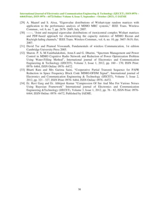 International Journal of Electronics and Communication Engineering & Technology (IJECET), ISSN 0976 –
6464(Print), ISSN 0976 – 6472(Online) Volume 4, Issue 5, September – October (2013), © IAEME
38
[29] A. Maaref and S. Aïssa, “Eigenvalue distributions of Wishart-type random matrices with
application to the performance analysis of MIMO MRC systems," IEEE Trans. Wireless
Commun., vol. 6, no. 7, pp. 2678- 2689, July 2007.
[30] ——, “Joint and marginal eigenvalue distributions of (non)central complex Wishart matrices
and PDF-based approach for characterizing the capacity statistics of MIMO Ricean and
Rayleigh fading channels," IEEE Trans. Wireless Commun., vol. 6, no. 10, pp. 3607-3619, Oct.
2007.
[31] David Tse and Pramod Viswanath, Fundamentals of wireless Communication, 1st edition
Cambridge University Press 2005.
[32] Sharon. P. S, M.Vanithalakshmi, Arun.S and G. Dharini, “Spectrum Management and Power
Control in MIMO Cognitive Radio Network and Reduction of Power Optimization Problem
Using Water-Filling Method”, International journal of Electronics and Communication
Engineering & Technology (IJECET), Volume 3, Issue 1, 2012, pp. 160 - 170, ISSN Print:
0976- 6464, ISSN Online: 0976 –6472.
[33] Bharti Rani and Mrs Garima Saini, “Cooperative Partial Transmit Sequence for PAPR
Reduction in Space Frequency Block Code MIMO-OFDM Signal”, International journal of
Electronics and Communication Engineering & Technology (IJECET), Volume 3, Issue 2,
2012, pp. 321 - 327, ISSN Print: 0976- 6464, ISSN Online: 0976 –6472.
[34] Er. Ravi Garg and Er. Abhijeet Kumar “Compression Of Snr And Mse For Various Noises
Using Bayesian Framework” International journal of Electronics and Communication
Engineering &Technology (IJECET), Volume 3, Issue 1, 2012, pp. 76 - 82, ISSN Print: 0976-
6464, ISSN Online: 0976 –6472, Published by IAEME.
 