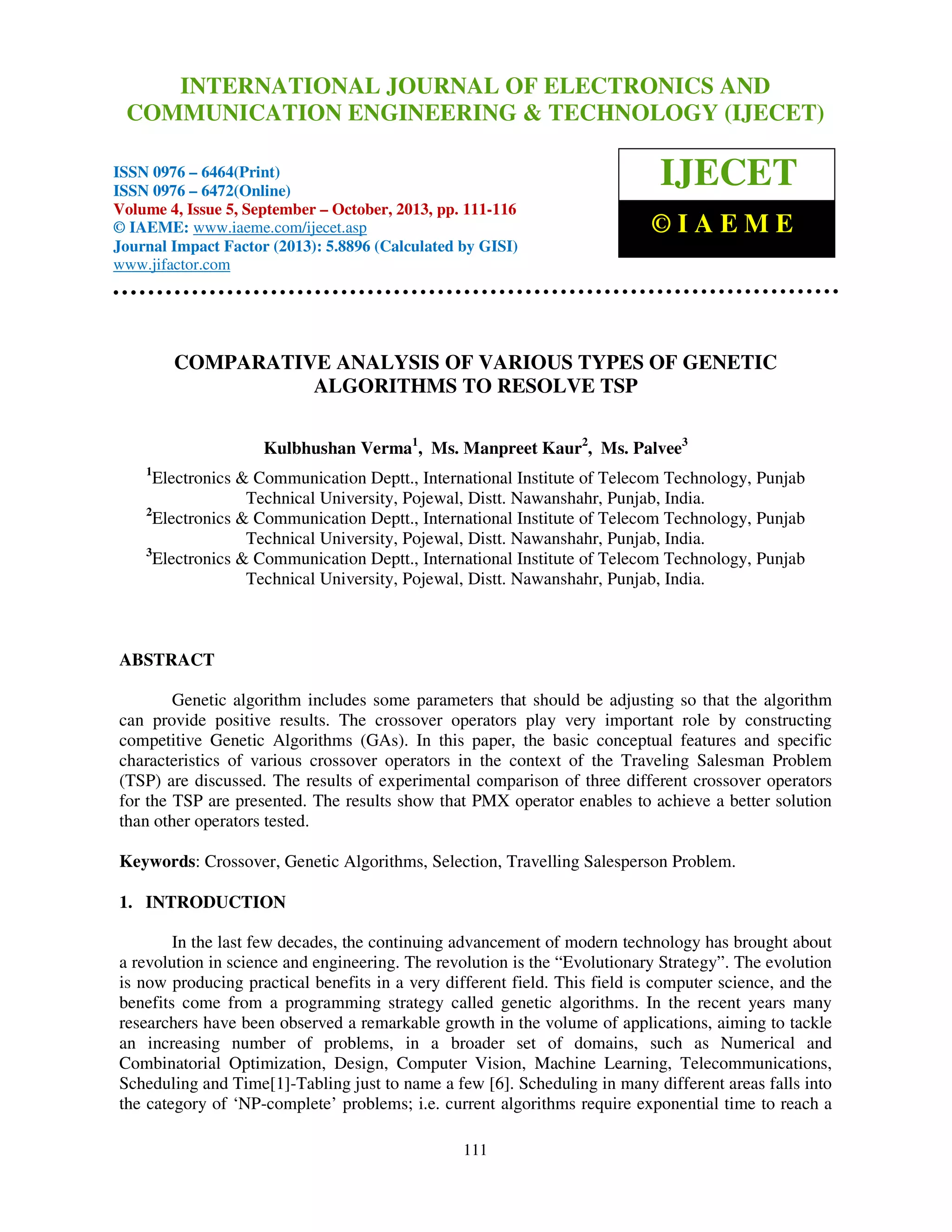 International Journal of Electronics and JOURNALEngineering & Technology (IJECET), ISSN 0976 –
INTERNATIONAL Communication OF ELECTRONICS AND
6464(Print), ISSN 0976 – 6472(Online) Volume 4, Issue 5, September – October (2013), © IAEME

COMMUNICATION ENGINEERING & TECHNOLOGY (IJECET)

ISSN 0976 – 6464(Print)
ISSN 0976 – 6472(Online)
Volume 4, Issue 5, September – October, 2013, pp. 111-116
© IAEME: www.iaeme.com/ijecet.asp
Journal Impact Factor (2013): 5.8896 (Calculated by GISI)
www.jifactor.com

IJECET
©IAEME

COMPARATIVE ANALYSIS OF VARIOUS TYPES OF GENETIC
ALGORITHMS TO RESOLVE TSP
Kulbhushan Verma1, Ms. Manpreet Kaur2, Ms. Palvee3
1

Electronics & Communication Deptt., International Institute of Telecom Technology, Punjab
Technical University, Pojewal, Distt. Nawanshahr, Punjab, India.
2
Electronics & Communication Deptt., International Institute of Telecom Technology, Punjab
Technical University, Pojewal, Distt. Nawanshahr, Punjab, India.
3
Electronics & Communication Deptt., International Institute of Telecom Technology, Punjab
Technical University, Pojewal, Distt. Nawanshahr, Punjab, India.

ABSTRACT
Genetic algorithm includes some parameters that should be adjusting so that the algorithm
can provide positive results. The crossover operators play very important role by constructing
competitive Genetic Algorithms (GAs). In this paper, the basic conceptual features and specific
characteristics of various crossover operators in the context of the Traveling Salesman Problem
(TSP) are discussed. The results of experimental comparison of three different crossover operators
for the TSP are presented. The results show that PMX operator enables to achieve a better solution
than other operators tested.
Keywords: Crossover, Genetic Algorithms, Selection, Travelling Salesperson Problem.
1. INTRODUCTION
In the last few decades, the continuing advancement of modern technology has brought about
a revolution in science and engineering. The revolution is the “Evolutionary Strategy”. The evolution
is now producing practical benefits in a very different field. This field is computer science, and the
benefits come from a programming strategy called genetic algorithms. In the recent years many
researchers have been observed a remarkable growth in the volume of applications, aiming to tackle
an increasing number of problems, in a broader set of domains, such as Numerical and
Combinatorial Optimization, Design, Computer Vision, Machine Learning, Telecommunications,
Scheduling and Time[1]-Tabling just to name a few [6]. Scheduling in many different areas falls into
the category of ‘NP-complete’ problems; i.e. current algorithms require exponential time to reach a
111

 