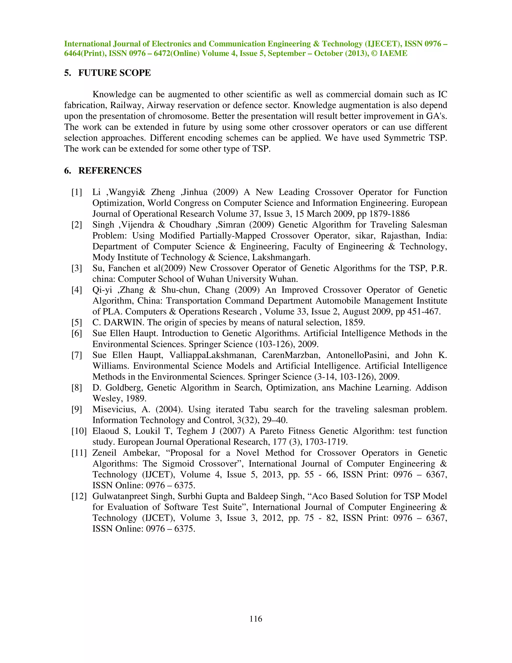 International Journal of Electronics and Communication Engineering & Technology (IJECET), ISSN 0976 –
6464(Print), ISSN 0976 – 6472(Online) Volume 4, Issue 5, September – October (2013), © IAEME

5. FUTURE SCOPE
Knowledge can be augmented to other scientific as well as commercial domain such as IC
fabrication, Railway, Airway reservation or defence sector. Knowledge augmentation is also depend
upon the presentation of chromosome. Better the presentation will result better improvement in GA's.
The work can be extended in future by using some other crossover operators or can use different
selection approaches. Different encoding schemes can be applied. We have used Symmetric TSP.
The work can be extended for some other type of TSP.
6. REFERENCES
[1]

Li ,Wangyi& Zheng ,Jinhua (2009) A New Leading Crossover Operator for Function
Optimization, World Congress on Computer Science and Information Engineering. European
Journal of Operational Research Volume 37, Issue 3, 15 March 2009, pp 1879-1886
[2] Singh ,Vijendra & Choudhary ,Simran (2009) Genetic Algorithm for Traveling Salesman
Problem: Using Modified Partially-Mapped Crossover Operator, sikar, Rajasthan, India:
Department of Computer Science & Engineering, Faculty of Engineering & Technology,
Mody Institute of Technology & Science, Lakshmangarh.
[3] Su, Fanchen et al(2009) New Crossover Operator of Genetic Algorithms for the TSP, P.R.
china: Computer School of Wuhan University Wuhan.
[4] Qi-yi ,Zhang & Shu-chun, Chang (2009) An Improved Crossover Operator of Genetic
Algorithm, China: Transportation Command Department Automobile Management Institute
of PLA. Computers & Operations Research , Volume 33, Issue 2, August 2009, pp 451-467.
[5] C. DARWIN. The origin of species by means of natural selection, 1859.
[6] Sue Ellen Haupt. Introduction to Genetic Algorithms. Artificial Intelligence Methods in the
Environmental Sciences. Springer Science (103-126), 2009.
[7] Sue Ellen Haupt, ValliappaLakshmanan, CarenMarzban, AntonelloPasini, and John K.
Williams. Environmental Science Models and Artificial Intelligence. Artificial Intelligence
Methods in the Environmental Sciences. Springer Science (3-14, 103-126), 2009.
[8] D. Goldberg, Genetic Algorithm in Search, Optimization, ans Machine Learning. Addison
Wesley, 1989.
[9] Misevicius, A. (2004). Using iterated Tabu search for the traveling salesman problem.
Information Technology and Control, 3(32), 29–40.
[10] Elaoud S, Loukil T, Teghem J (2007) A Pareto Fitness Genetic Algorithm: test function
study. European Journal Operational Research, 177 (3), 1703-1719.
[11] Zeneil Ambekar, “Proposal for a Novel Method for Crossover Operators in Genetic
Algorithms: The Sigmoid Crossover”, International Journal of Computer Engineering &
Technology (IJCET), Volume 4, Issue 5, 2013, pp. 55 - 66, ISSN Print: 0976 – 6367,
ISSN Online: 0976 – 6375.
[12] Gulwatanpreet Singh, Surbhi Gupta and Baldeep Singh, “Aco Based Solution for TSP Model
for Evaluation of Software Test Suite”, International Journal of Computer Engineering &
Technology (IJCET), Volume 3, Issue 3, 2012, pp. 75 - 82, ISSN Print: 0976 – 6367,
ISSN Online: 0976 – 6375.

116

 