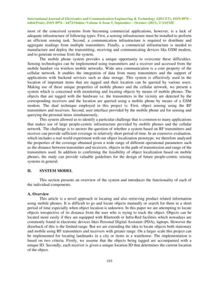 International Journal of Electronics and Communication Engineering & Technology (IJECET), ISSN 0976 –
6464(Print), ISSN 0976 – 6472(Online) Volume 4, Issue 5, September – October (2013), © IAEME

most of the conceived systems from becoming commercial applications, however, is a lack of
adequate infrastructure of following types: First, a sensing infrastructure must be installed to perform
an efficient sensing task. Second, a communication infrastructure is required to distribute and
aggregate readings from multiple transmitters. Finally, a commercial infrastructure is needed to
manufacture and deploy the transmitting, receiving and communicating devices like GSM modem,
and to generate revenue from the system.
The mobile phone system provides a unique opportunity to overcome these difficulties.
Sensing technologies can be implemented using transmitters and a receiver and accessed from the
mobile handset via wireless mobile networks. Wide area communication is a core property of the
cellular network. It enables the integration of data from many transmitters and the support of
applications with backend services such as data storage. This system is effectively used in the
location of important items that are tagged and their location can be queried by various users.
Making use of these unique properties of mobile phones and the cellular network, we present a
system which is concerned with monitoring and locating objects by means of mobile phones. The
objects that are tagged with the hardware i.e. the transmitters in the vicinity are detected by the
corresponding receivers and the location are queried using a mobile phone by means of a GSM
modem. The dual technique employed in this project is: First, object sensing using the RF
transmitters and receivers. Second, user interface provided by the mobile phone aid for sensing and
querying the personal items simultaneously.
This system allowed us to identify a particular challenge that is common to many applications
that makes use of large people-centric infrastructure provided by mobile phones and the cellular
network. The challenge is to answer the question of whether a system based on RF transmitters and
receiver can provide sufficient coverage in relatively short period of time. In an extensive evaluation,
which includes a real world experiment with our object localization prototype, we therefore analyzed
the properties of the coverage obtained given a wide range of different operational parameters such
as the distance between transmitter and receivers, objects in the path of transmission and range of the
transmitters used. In addition to confirming the feasibility of object localization based on mobile
phones, the study can provide valuable guidelines for the design of future people-centric sensing
systems in general.
II.

SYSTEM MODEL

This section presents an overview of the system and introduces the functionality of each of
the individual components.
A. Overview
This article is a novel approach in locating and also retrieving product related information
using mobile phones. It is difficult to go and locate objects manually or search for them in a short
period of time especially when object location is unknown. In this paper we are attempting to locate
objects irrespective of its distance from the user who is trying to track the object. Objects can be
located more easily if they are equipped with Bluetooth or Infra-Red facilities which nowadays are
commonly found in electronic devices likes Personal Digital Assistant (PDA), laptops. However the
drawback of this is the limited range. But we are extending the idea to locate objects both stationary
and mobile using RF transmitters and receivers with greater range. On a larger scale this project can
be implemented for locating landmarks in a city or items in a warehouse. The implementation is
based on two criteria. Firstly, we assume that the objects being tagged are accompanied with a
unique ID. Secondly, each receiver is given a unique location ID that determines the current location
of the object.
193

 