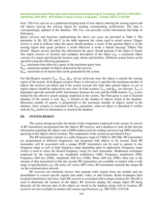 International Journal of Electronics and Communication Engineering & Technology (IJECET), ISSN 0976 –
6464(Print), ISSN 0976 – 6472(Online) Volume 4, Issue 5, September – October (2013), © IAEME

Gate: This Use case act as a gatekeeper keeping track of new objects entering the sensing region and
old objects leaving the sensing region by sending corresponding notifications. The data is
correspondingly updated in the database. This Use case provides useful information that helps in
Find query.
Query services and functions implementing the above use cases are provided in Table I. The
parameter A, B1, B2, B3 and C in the table represent the values used in actual system. Trigger
service is used to indicate when the query should produce a result. If the queried object is in the
sensing region then query produces a result otherwise it sends a default message “Object Not
Found”. Report service specifies the information the query should generate if the object is found.
The report consists of location and complete description of the object e.g., a restaurant object
consists of a report specifying the location, type, theme and facilities. Different system limits can be
specified using the following parameters.
Tmax: maximum time taken by a query or the maximum query time.
Nmax: maximum number of objects detected by the receiver.
Qmax: maximum no of reports that can be generated by the system.
For Out-Region scenario Tmax, Nmax, Qmax all are irrelevant since the object is outside the sensing
region of the system. In In-Region scenario Nmax is relevant as it specifies the maximum number of
objects the receiver can detect and if the system exceeds this limit then unused objects or out of
region objects should be replaced by new ones. In Find scenario Tmax and Qmax are relevant .Tmax is
dependent upon the network traffic and distance between the user and the GSM modem. Tmax is also
limited by the effective search strategy employed in the system. The Find query is sent to backend
database of the system is sent. Qmax is limited on the number of objects stored in the database.
Maximum number of reports is proportional to the maximum number of objects stored in the
database .Gate scenario is concerned with Nmax parameter, when an object is identified it verifies
with the Nmax before its information is stored in the database.
III.

SYSTEM DESIGN

The system design provides the details of the components employed in the system. It consists
of RF transmitters incorporated into the objects, RF receiver, and a database to store all the relevant
information regarding the objects and a GSM modem used for sending and receiving SMS regarding
querying of the objects and its location. The components of the system are provided in Fig.1.
The RF transmitters operate in a radio frequency range of 3 KHz to 300 GHz. RF transmitters
are programmed at different frequencies and integrated with objects to be located. Each RF
transmitter will be associated with a unique ID.RF transmitters can be used to operate in low
frequency range as well as high frequency range depending upon its application. Frequency range
switch is used to select the desired frequency range for each transmitter. Modulation techniques
employed by the transmitter are Amplitude modulation (AM), Frequency modulation (FM),
Frequency shift key (FSK), Amplitude shift key (ASK), Phase shift key (PSK). Data rate is the
amount of data transmitted in bits per second. RF transmitters are available in market with a wide
range of specifications e.g., LR series, LC series, HP3 series. RF transmitters transmit the unique ID
via the communication network.
RF receivers are electronic devices that separate radio signals from one another and use
demodulator to convert specific signals into audio, video, or data formats. Radio techniques limit
localized interference and noise. Each RF receiver is associated with a unique location ID. This ID is
used to determine the location of the object. RF receivers display the unique object ID being
detected; all the relevant data of this object are stored in the database along with its location. RF
receivers are also available in market with various specifications e.g., MC33591, U4311B.
195

 