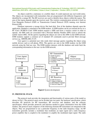 International Journal of Electronics and Communication Engineering & Technology (IJECET), ISSN 0976 –
6464(Print), ISSN 0976 – 6472(Online) Volume 4, Issue 5, September – October (2013), © IAEME

An object could be a stationary or a mobile object. It could represent any real world entity.
The objects are incorporated with transmitters that are programmed with different frequencies and
identified by a unique ID. The RF receivers are used to identify these objects within the region. The
area of the region depends upon the receiver used. The wireless communication network is built on
User Datagram Protocol (UDP) or Transmission Control Protocol (TCP) running over Internet
Protocol (IP).
Database represents a storage device like hard disk. Size of the database depends upon the
application. Database is attached to the GSM modem. A GSM modem can be an external device or a
PC Card / PCMCIA Card. GSM modem requires a SIM card from a wireless carrier in order to
operate. All SIM cards are associated with a Personal Identity Number (PIN) used to unlock the
mobile station (MS). All the queries regarding the objects are sent to this SIM via the GSM network.
GSM modems support a common set of standard AT commands used to provide Short message
service e.g., SIM300_HD_V1.07.
User agent is a potential user who sends short message queries regarding the object using
mobile devices such as cell phone, PDA. The queries are sent to the GSM modem via the GSM
network using the find use case. The GSM modem interacts with the database and sends back the
corresponding information to the user via the GSM network.

Figure1 System development
IV. PROTOCOL STACK
The protocol stack provides the integration and functionality of various parts of the model as
shown in Fig.2. The protocol stack can be divided into two parts: the hardware specification, which
describes the protocols for RF transmitters, RF receivers and database, and the software
specification, which provides protocols and function needed to query information from the GSM
modem. The protocol stack comprises of the following elements RF transmitters are integrated to the
objects. They are programmed to use a particular frequency in the radio frequency range. An RF
transmitter generally includes a modulator that modulates an input signal and a radio frequency
power amplifier that is coupled to the modulator to amplify the modulated input signal. The radio
196

 