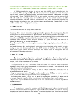 International Journal of Electronics and Communication Engineering & Technology (IJECET), ISSN 0976 –
6464(Print), ISSN 0976 – 6472(Online) Volume 4, Issue 5, September – October (2013), © IAEME

In GSM communication section, we have to send sms as CRO or any required object (not
case sensitive). After sending sms VB code will read received sms. It will check which device you
want to search. Then it will compare received sms with available database. If VB founds data then it
will sms back ” Name: CRO LOCATION A1” on same number from which sms has been received.
VB will send sms containing name of searched device & its current location. In GSM
communication we will have data whenever someone sends sms. It will show mobile number of sms
sender, its name if available, then received time, date & actual message. Data available on result
window can’t be edited while project is running.
V. CONSTRAINTS
The constraints that limit the design of the system are:
Frequency: If two or more transmitters are programmed to operate at the same frequency, then it is
not possible to run them simultaneously. The transmitter closer to the receiver will be detected.
Range: The range of detection may vary from a few meters to several kilometers depending on the
transmitters used. Higher range transmitters increase the overall cost of the system.
Reliability: Since electronic circuits are used, reliability is a factor of concern. The operation of
equipments depends on the lifetime of hardware.
Power Consumption: The power consumption increases as higher capacity transmitters and receivers
are used.
Analysis Performance: For small companies and organizations with relatively few hundred messages
passing in and out simultaneously from the GSM modem is feasible. However for global
organizations where several thousand messages per minute could be anticipated, then the
performance of GSM modem degrades.
VI. APPLICATIONS
The system being developed has a wide range of applications. Based on the capacity of
transmitters and receiver, the usability can range from a small house or building to a large area such
as a city. Some of the applications are as follows:
• Locating landmarks in a city: A transmitter can be attached to each landmark and its location and
related description can be stored in a database. A visitor to the city can query from any mobile phone
and get information about the location.
• Managing items in a warehouse: Finding an item in a huge warehouse is a task that can be
accomplished using the design.
• Usage as emergency services: A helpline number attached to the GSM can be used by people to
locate hospitals, fire station and police station in case of emergencies.
• Locating personal objects: Objects used by people on a daily basis like spectacles, wallet, and so
on may get displaced very often. Using transmitter and receiver, these objects can be tracked.
• Organization support: Within an institution it can be used to locate libraries, canteens, departments
and sport complex.
VI. CONCLUSION
A comprehensive system for managing and identifying essential objects relying on mobile
phones as omnipresent object-sensing devices is presented. Significant effort was spent on modeling
and testing the system for detecting objects under various circumstances. The results are encouraging
199

 