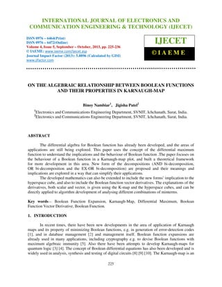 International Journal of Electronics and Communication Engineering & Technology (IJECET), ISSN 0976 –
INTERNATIONAL JOURNAL OF ELECTRONICS AND
6464(Print), ISSN 0976 – 6472(Online) Volume 4, Issue 5, September – October (2013), © IAEME

COMMUNICATION ENGINEERING & TECHNOLOGY (IJECET)

ISSN 0976 – 6464(Print)
ISSN 0976 – 6472(Online)
Volume 4, Issue 5, September – October, 2013, pp. 225-236
© IAEME: www.iaeme.com/ijecet.asp
Journal Impact Factor (2013): 5.8896 (Calculated by GISI)
www.jifactor.com

IJECET
©IAEME

ON THE ALGEBRAIC RELATIONSHIP BETWEEN BOOLEAN FUNCTIONS
AND THEIR PROPERTIES IN KARNAUGH-MAP
Binoy Nambiar1, Jigisha Patel2
1
2

Electronics and Communications Engineering Department, SVNIT, Ichchanath, Surat, India.
Electronics and Communications Engineering Department, SVNIT, Ichchanath, Surat, India.

ABSTRACT
The differential algebra for Boolean function has already been developed, and the areas of
applications are still being explored. This paper uses the concept of the differential maximum
function to understand the implications and the behaviour of Boolean function .The paper focuses on
the behaviour of a Boolean function in a Karnaugh-map plot, and built a theoretical framework
for more development in this area. New form of the decompositions (AND bi-decomposition,
OR bi-decomposition and the EX-OR bi-decomposition) are proposed and their meanings and
implications are explored in a way that can simplify their applications.
The developed mathematics can also be extended to include the new forms’ implication to the
hyperspace cube, and also to include the Boolean function vector derivatives. The explanations of the
derivatives, both scalar and vector, is given using the K-map and the hyperspace cubes, and can be
directly applied to algorithm development of analysing different combinations of minterms.
Key words— Boolean Function Expansion, Karnaugh-Map, Differential Maximum, Boolean
Function Vector Derivative, Boolean Function.
1. INTRODUCTION
In recent times, there have been new developments in the area of application of Karnaugh
maps and its property of minimizing Boolean functions, e.g. in generation of error-detection codes
[1], and in database management [2] and management itself. Boolean function expansions are
already used in many applications, including cryptography e.g. to devise Boolean functions with
maximum algebraic immunity [5]. Also there have been attempts to develop Karnaugh-maps for
quantum logic [3] [4]. The concept of Boolean differential equations has also been developed and is
widely used in analysis, synthesis and testing of digital circuits [8] [9] [10]. The Karnaugh-map is an
225

 