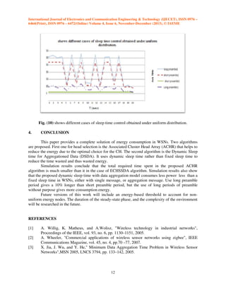 International Journal of Electronics and Communication Engineering & Technology (IJECET), ISSN 0976 –
6464(Print), ISSN 0976 – 6472(Online) Volume 4, Issue 6, November-December (2013), © IAEME

Fig. (10) shows different cases of sleep time control obtained under uniform distribution.
4.

CONCLUSION

This paper provides a complete solution of energy consumption in WSNs. Two algorithms
are proposed. First one for head selection is the Associated Cluster Head Array (ACHR) that helps to
reduce the energy due to the optimal choice for the CH. The second algorithm is the Dynamic Sleep
time for Aggregationed Data (DSDA). It uses dynamic sleep time rather than fixed sleep time to
reduce the time wasted and thus wasted energy.
Simulation results conclude that the total required time spent in the proposed ACHR
algorithm is much smaller than it in the case of ECHSSDA algorithm. Simulation results also show
that the proposed dynamic sleep time with data aggregation model consumes less power less than a
fixed sleep time in WSNs, either with single message, or aggregation message. Use long preamble
period gives a 10% longer than short preamble period, but the use of long periods of preamble
without purpose gives more consumption energy.
Future versions of this work will include an energy-based threshold to account for nonuniform energy nodes. The duration of the steady-state phase, and the complexity of the environment
will be researched in the future.

REFERENCES
[1]
[2]
[3]

A. Willig, K. Matheus, and A.Wolisz, "Wireless technology in industrial networks",
Proceedings of the IEEE, vol. 93, no. 6, pp. 1130–1151, 2005.
A. Wheeler, "Commercial applications of wireless sensor networks using zigbee", IEEE
Communications Magazine, vol. 45, no. 4, pp.70 –77, 2007.
X. Jia, J. Wu, and Y. He," Minimum Data Aggregation Time Problem in Wireless Sensor
Networks",MSN 2005, LNCS 3794, pp. 133–142, 2005.

12

 