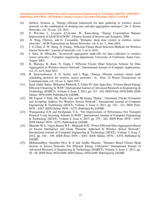 International Journal of Electronics and Communication Engineering & Technology (IJECET), ISSN 0976 –
6464(Print), ISSN 0976 – 6472(Online) Volume 4, Issue 6, November-December (2013), © IAEME

[4]

[5]
[6]
[7]
[8]

[9]

[10]

[11]

[12]

[13]

[14]

[15]

Stella.k, Symeon .p, "Energy efficient framework for data gathering in wireless sensor
network via the combination of sleeping mac and data aggregation strategies", Int. J. Sensor
Networks, vol. 10, nos. 1/2, 2011.
Z. Wei-hua, L. La-yuan, Z.Liu-min, W. Xuan-zheng, "Energy Consumption Balance
Improvement of LEACH of WSN", Chinese Journal of Sensors and Actuators, 2008.
X. Ning, Christos, and G. Cassandras "Dynamic sleep time control in wireless sensor
networks", ACM Transactions on Sensor Networks, vol. 6, no. 3, June 2010.
J. S. Chen, Z. W. Hong, N. Chung, "Efficient Cluster Head Selection Methods for Wireless
Sensor Networks", journal of networks ,vol. 5, no.8, 2010.
I. Solis, K. Obraczka. “In-network aggregation trade-offs for data collection in wireless
sensor networks,” Computer engineering department, University of California, Santa Cruz.
August 2003.
K. Maraiya, K. Kant, N. Gupta I "Efficient Cluster Head Selection Scheme for Data
Aggregation in Wireless Sensor Network", International Journal of Computer Applications,
vol. 23, no.9, June 2011.
R. Saravanakumar, S. G. Susila, and J. Raja, "Energy efficient constant cluster node
scheduling protocol for wireless sensor networks", in. Proc. of Wseas Transactions on
Communication, vol. 10, no. 4, April 2011.
Syed Abdul Sattar, Mohamed Mubarak.T, Vidya Pv And Appa Rao, “Corona Based Energy
Efficient Clustering In WSN” International Journal of Advanced Research in Engineering &
Technology (IJARET), Volume 4, Issue 3, 2013, pp. 233 - 242, ISSN Print: 0976-6480, ISSN
Online: 0976-6499, Published by IAEME.
Mr.Yogesh V Patil, Mr. Pratik Gite and Mr.Sanjay Thakur, “Automatic Cluster Formation
and Assigning Address For Wireless Sensor Network”, International Journal of Computer
Engineering & Technology (IJCET), Volume 4, Issue 4, 2013, pp. 116 - 121, ISSN Print:
0976 – 6367, ISSN Online: 0976 – 6375, Published by IAEME.
Wategaonkar D.N and Deshpande V.S., “On Improvement of Performance For Transport
Protocol Using Sectoring Scheme In WSN”, International Journal of Computer Engineering
& Technology (IJCET), Volume 4, Issue 4, 2013, pp. 275 - 281, ISSN Print: 0976 – 6367,
ISSN Online: 0976 – 6375, Published by IAEME.
Bharathi M A, Vijaya Kumar B P , Manjaiah D.H, “Power Efficient Data Aggregation Based
on Swarm Intelligence and Game Theoretic Approach In Wireless Sensor Network”,
International Journal of Computer Engineering & Technology (IJCET), Volume 3, Issue 3,
2012, pp. 184 - 199, ISSN Print: 0976 – 6367, ISSN Online: 0976 – 6375, Published by
IAEME
Mohanaradhya, Sumithra Devi K A and Andhe Dharani, “Distance Based Cluster Head
Section in Sensor Networks For Efficient Energy Utilization” International Journal of
Advanced Research in Engineering & Technology (IJARET), Volume 4, Issue 1, 2013, pp.
50 - 58, ISSN Print: 0976-6480, ISSN Online: 0976-6499, Published by IAEME

13

 