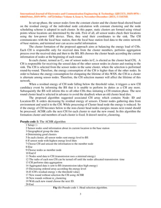 International Journal of Electronics and Communication Engineering & Technology (IJECET), ISSN 0976 –
6464(Print), ISSN 0976 – 6472(Online) Volume 4, Issue 6, November-December (2013), © IAEME

In set-up phase, the sensor nodes form the constant cluster and the cluster-head elected based
on the residual energy of the individual node calculation with constant clustering and the node
scheduling scheme is adopted in each cluster. In this paper, static clusters are formed using virtual
points whose locations are determined by the sink. First of all, all sensor nodes check their locations
using the low-power GPS device. Then, they send their coordinates to the sink. The CH
communicates with the local base station, then the local base station feed data to the entire network
of base stations, and terminal user can access useful information.
The cluster formation of the proposed approach aims at balancing the energy load of CHs.
Each CH is responsible only for received data from the cluster members, performs aggregation
process over the received data and then to the BS. BS chooses the cluster heads according the current
information of nodes at the beginning of each round.
In each cluster, termed as Ci, one of sensor nodes in Ci is elected as the cluster head CHi. A
CH is responsible for receiving the sensed data of the other sensor nodes in cluster and routing to the
sink. The CH is selected from the sensor nodes in the same cluster, where the selection is performed
round-by-round. Therefore, the energy consumption of the CH is higher than of the other nodes. In
order to balance the energy consumption for elongating the lifetime of this WSN, the CH in a cluster
is alternate among sensor nodes. Therefore, the CH selection manner will affect the lifetime of this
network.
When a residual energy of CH node falling below the threshold value, it triggers a new CH
candidacy event by informing the BS that it is unable to perform its duties as a CH any more.
Subsequently the BS will inform this to all other CHs thus initiating a CH rotation phase. The next
round cluster head is selected in advance to avoid the deadlock when an old cluster head dies.
The proposed algorithm suggested associated CH array which contains Node- ID and
Location-ID. It orders decreasing by residual energy of sensors. Cluster nodes gathering data from
environment and send it to the CH. While processing of Cluster head node the energy is reduced. So
if the energy of CH becomes below to the non-cluster head nodes energies means next round should
be processed. ACHR calls the next CH for each cluster to start the new round. In this algorithm the
formation cluster and members of each cluster is fixed. It doesn't need re_clustering.
Pseudo code 1: The ACHR algorithm
1 Setup ( )
2 Sensor nodes send information about its current location to the base station
3 Geographical group the data
4 Determining good clusters
5 In each cluster, all sensor nodes sent energy level to BS
6 If sensor node with highest energy level then
7 Choose CH and unicast the information to the member node
8 Else
9 Choose nodes as member node
10 End if
11 Nodes send data to CH (transmission uses a minimal energy)
12 The radio of each non CH can be turned off until the nodes allocated transmission time
13 CH performs data aggregation
14 Aggregated data is sent to BS (transmission takes high energy)
15 Decreasing ordered array according the energy level
16 If (CH's residual energy < the threshold value)
17 New round without selection the CH using ACHR
18 New rounds without re_clustering
19 With each new round choose the next ID.
20 End.
Fig (1): Pseudo code 1: Head selection algorithm.
3

 