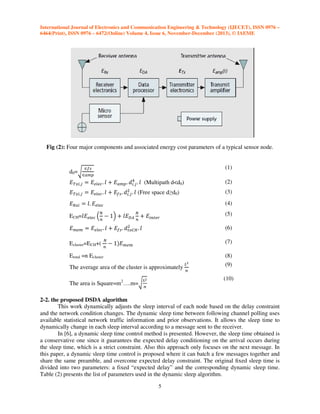 International Journal of Electronics and Communication Engineering & Technology (IJECET), ISSN 0976 –
6464(Print), ISSN 0976 – 6472(Online) Volume 4, Issue 6, November-December (2013), © IAEME

Fig (2): Four major components and associated energy cost parameters of a typical sensor node.
‫א‬௙௦

(1)

d0=ට‫א‬௔௠௣

ସ
‫்ܧ‬௫௜,௝ ൌ ‫ܧ‬௘௟௘௖ . ݈ ൅ ‫ܧ‬௔௠௣ . ݀௜.௝ . ݈ (Multipath d<d0)

(2)

ଶ
‫்ܧ‬௫௜,௝ ൌ ‫ܧ‬௘௟௘௖ . ݈ ൅ ‫ܧ‬௙௦ . ݀௜.௝ . ݈ (Free space d≥d0)

(3)

ECH=݈‫ܧ‬௘௟௘௖ ቀ ௡ െ 1ቁ ൅ ݈‫ܧ‬஽஺ ௡ ൅ ‫ܧ‬௜௡௧௘௥

(5)

‫ܧ‬ோ௫௜ ൌ ݈. ‫ܧ‬௘௟௘௖
ே

(4)

ே

ଶ
‫ܧ‬௠௘௠ ൌ ‫ܧ‬௘௟௘௖ . ݈ ൅ ‫ܧ‬௙௦ . ݀௧௢஼ு . ݈

Ecluster=ECH+(

ே

௡

Etotal =n Ecluster

(6)

െ 1ሻ‫ܧ‬௠௘௠

(7)

The average area of the cluster is approximately
The area is Square=m2….m=ට ௡

௅మ

௅మ
௡

(8)
(9)
(10)

2-2. the proposed DSDA algorithm
This work dynamically adjusts the sleep interval of each node based on the delay constraint
and the network condition changes. The dynamic sleep time between following channel polling uses
available statistical network traffic information and prior observations. It allows the sleep time to
dynamically change in each sleep interval according to a message sent to the receiver.
In [6], a dynamic sleep time control method is presented. However, the sleep time obtained is
a conservative one since it guarantees the expected delay conditioning on the arrival occurs during
the sleep time, which is a strict constraint. Also this approach only focuses on the next message. In
this paper, a dynamic sleep time control is proposed where it can batch a few messages together and
share the same preamble, and overcome expected delay constraint. The original ﬁxed sleep time is
divided into two parameters: a fixed “expected delay” and the corresponding dynamic sleep time.
Table (2) presents the list of parameters used in the dynamic sleep algorithm.
5

 