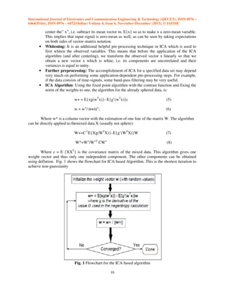 International Journal of Electronics and Communication Engineering & Technology (IJECET), ISSN 0976 –
6464(Print), ISSN 0976 – 6472(Online) Volume 4, Issue 6, November-December (2013), © IAEME

•

•

•

center the” x”, i.e. subtract its mean vector m. E{x} so as to make x a zero-mean variable.
This implies that input signal is zero-mean as well, as can be seen by taking expectations
on both sides of vector–matrix notation.
Whitening: It is an additional helpful pre-processing technique in ICA which is used to
first whiten the observed variables. This means that before the application of the ICA
algorithm (and after centering), we transform the observed vector x linearly so that we
obtain a new vector x which is white, i.e. its components are uncorrelated and their
variances is equal to unity.
Further preprocessing: The accomplishment of ICA for a specified data set may depend
very much on performing some application-dependent pre-processing steps. For example,
if the data consists of time-signals, some band-pass filtering may be very useful.
ICA Algorithm: Using the fixed point algorithm with the contrast function and fixing the
norm of the weights to one, the algorithm for the already sphered data, is:
w+ = E{xg(wTx)}- E{g’(wTx)}c

(5)

w = w+/ w

(6)

+

;

Where w* is a column vector with the estimation of one line of the matrix W. The algorithm
can be directly applied to themixed data X (usually not sphere):
W+=C-1E{Xg(WTX)}–E{g’(WTX)}W

(7)

W*=W+/W+T CW+

(8)

Where c = E {XXT} is the covariance matrix of the mixed data. This algorithm gives one
weight vector and thus only one independent component. The other components can be obtained
using deflation. Fig. 1 shows the flowchart for ICA based Algorithm. This is the shortest iteration to
achieve non-guassianity

Fig. 1 Flowchart for the ICA based algorithm
16

 