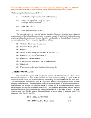 International Journal of Electronics and Communication Engineering & Technology (IJECET), ISSN 0976 –
6464(Print), ISSN 0976 – 6472(Online) Volume 4, Issue 6, November-December (2013), © IAEME

The basic steps for algorithms are as follows:
(i)

Initialize the weight vector w (with random values);

(ii)

Let w+ = E {xg (wT x)} - E {g’ (wT x)} w …,
where g is the derivative of G

(iii)

Let w = w+ / ||w+ ||;

(iv)

If not converged, return to step 2.

This process is known as a one-unit learning algorithm. The above algorithm is only designed
to estimate one of the independent components to compute a matrix W without giving first choice to
any fussy independent component, the next algorithm may be added to the end of each iteration of
the above algorithm. Thus we obtain the algorithm as follows:
(1)

Center the data to make its mean zero;

(2)

Whiten the data to get xˆ(t) ;

(3)

Make i=1;

(4)

Choose an initial orthogonal matrix for W and make k=1;

(5)

Make wi (k) = [ (wi(k-1)T)3] - 3wi(k-1)

(6)

Make wi (k) = wi(k)/ wi(k)

(7)

If not converged, make k=k+1 and go back to step (5)

(8)

Make i=i+1.

(9)

When i<number of original signals, go back tostep (4).

4. RESULT AND ANALYSIS
We simulate the system with independent sources of different kurtosis values. These
basesstood normalized to have aentity variance and were mixed according to signal model. In
simulation result signals are producedarbitrarily and mixing process in MATLAB has been done.
The separated signal is recuperated using ICA algorithm. We have carefully chosen several different
merging combination of 5 different images to provide different sample of proportionate mixture of
mixed images and then has calculated the PSNR of original and ICA separated individual images
before mixing and and after de-mixing respectively. Thus algorithm performance analysis has been
described in figures (2-6) and comparison result related to PSNR is described in table-1.The peaksignal-to-noise ratio (PSNR), between the original image X and the mixed or separated image Y, is
calculated using Eqn. (9) and (10).
PSNR = 10 log ((M*N)2)/MSE
MSE = 1/MN ΣMi=1ΣNi=1 (Y(i,j) – X(i,j))2

17

(9)
(10)

 
