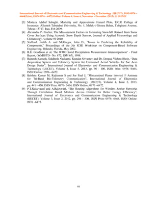 International Journal of Electronics and Communication Engineering & Technology (IJECET), ISSN 0976 –
6464(Print), ISSN 0976 – 6472(Online) Volume 4, Issue 6, November - December (2013), © IAEME

[3] Morteza Alabaf Sabaghi, Mortality and Approximate Hazard Plots, E.C.O College of
Insurance, Allameh Tabatabai University, No. 1, Malek-o-Shoara Bahar, Taleghani Avenue,
Tehran 15717, Iran, Feb 2009.
[4] Alexandre P. Fischer, The Measurement Factors in Estimating Snowfall Derived from Snow
Cover Surfaces Using Acoustic Snow Depth Sensors, Journal of Applied Meteorology and
Climatology, Volume 50 2010.
[5] Stafford, Judith A. and McGregor, John D., “Issues in Predicting the Reliability of
Components,” Proceedings of the 5th ICSE Workshop on Component-Based Software
Engineering, Orlando, Florida, May 2002.
[6] B.E. Goodison et al, The WMO Solid Precipitation Measurement Intercomparison” - Final
Report, (WMO/TD - No. 872, IOM 67), 1998.
[7] Ramesh Kamath, Siddhesh Nadkarni, Kundan Srivastav and Dr. Deepak Vishnu Bhoir, “Data
Acquisition System and Telemetry System for Unmanned Aerial Vehicles for Sae Aero
Design Series”, International Journal of Electronics and Communication Engineering &
Technology (IJECET), Volume 4, Issue 5, 2013, pp. 90 - 100, ISSN Print: 0976- 6464,
ISSN Online: 0976 –6472.
[8] Krishna Kumar M, Rajkumar S and Joe Paul J, “Miniaturized Planar Inverted F Antenna
for Tri-Band Bio-Telemetry Communication”, International Journal of Electronics
and Communication Engineering & Technology (IJECET), Volume 4, Issue 2, 2013,
pp. 441 - 450, ISSN Print: 0976- 6464, ISSN Online: 0976 –6472.
[9] P.T.Kalaivaani and A.Rajeswari, “The Routing Algorithms for Wireless Sensor Networks
Through Correlation Based Medium Access Control for Better Energy Efficiency”,
International Journal of Electronics and Communication Engineering & Technology
(IJECET), Volume 3, Issue 2, 2012, pp. 294 - 300, ISSN Print: 0976- 6464, ISSN Online:
0976 –6472.

48

 
