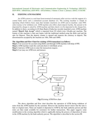 International Journal of Electronics and Communication Engineering & Technology (IJECET),
ISSN 0976 – 6464(Print), ISSN 0976 – 6472(Online), Volume 5, Issue 1, January (2014), © IAEME
e

II.

EXISTING ATM MACHINE

An ATM system is a real-time front terminal of automatic teller services with the support of a
time
central bank server and a centralized account database [1]. The existing machine is simple in
operating which follows basic steps that includes insertions on ATM card in machine enter PINmachineselect money to be withdraw-exit. ATM machine also offers check deposit facility, the amount to be
exit.
deposited by cheque is asked by ATM machine and then check is to be deposited in the cheque box.
d
In addition to these, according to [2] State Bank of India has recently launched a new ATM machine
named “Bunch Note Accept” which is imported from US which costs 14Lakhs per machine. Th
The
feature of this machine is that user logins with the traditional method using the debit card and the
opts for Deposit. Then the deposit counter is opened and requests the currency to deposit. The
denominations accepted by the machine are 100s, 500s and 1000s.
1
The Algorithm and Flow Chart for existing ATM transaction is as follows:
Step 1. User accesses his account using Debit card through ATM machine with help of PIN.
through
Step 2. ATM machine reads this card and check it with Bank server.
Step 3. And now ATM waits to enter the transactions request.
Step 4. User may use ATM now and transact.

Fig.1 Existing ATM Flow chart
The above algorithm and flow chart describes the operation of ATM during withdraw of
ation
notes from the ATM machine by the customer. However the machine doesn’t know that the note is
customer
t
fake or original notes. Notes are loaded or deposited in ATM by the bank authority person and that
notes are then made available for customers for further transactions. This paper suggests some
modification in the existing algorithm which is applicable during the process of deposition of notes
in the ATM machine by the bank authority person. The algorithm is described in the section III
person
III.
12

 