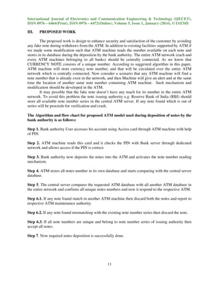 International Journal of Electronics and Communication Engineering & Technology (IJECET),
ISSN 0976 – 6464(Print), ISSN 0976 – 6472(Online), Volume 5, Issue 1, January (2014), © IAEME

III.

PROPOSED WORK

The proposed work is design to enhance security and satisfaction of the customer by avoiding
any fake note during withdraws from the ATM. In addition to existing facilities supported by ATM if
we made some modification such that ATM machine reads the number available on each note and
stores in its database during the deposition by the bank authority. The entire ATM network (each and
every ATM machines belonging to all banks) should be centrally connected. As we know that
CURRENCY NOTE consists of a unique number. According to suggested algorithm in this paper,
ATM machine will store currency note number, and that will be circulated over the entire ATM
network which is centrally connected. Now consider a scenario that any ATM machine will find a
note number that is already exist in the network, and then Machine will give an alert and at the same
time the location of another same note number containing ATM machine. Such mechanism and
modification should be developed in the ATM.
It may possible that the fake note doesn’t have any mach for its number in the entire ATM
network. To avoid this problem the note issuing authority e.g. Reserve Bank of India (RBI) should
store all available note number series in the central ATM server. If any note found which is out of
series will be proceeds for verification and crash.
The Algorithm and flow chart for proposed ATM model used during deposition of notes by the
bank authority is as follows:
Step 1. Bank authority User accesses his account using Access card through ATM machine with help
of PIN.
Step 2. ATM machine reads this card and it checks the PIN with Bank server through dedicated
network and allows access if the PIN is correct.
Step 3. Bank authority now deposits the notes into the ATM and activates the note number reading
mechanism.
Step 4. ATM stores all notes number in its own database and starts comparing with the central server
database.
Step 5. The central server compares the requested ATM database with all another ATM database in
the entire network and confirms all unique notes numbers and now it respond to the respective ATM.
Step 6.1. If any note found match in another ATM machine then discard both the notes and report to
respective ATM maintenance authority.
Step 6.2. If any note found mismatching with the existing note number series then discard the note.
Step 6.3. If all note numbers are unique and belong to note number series of issuing authority then
accept all notes.
Step 7. Now required notes deposition is successfully done.

13

 