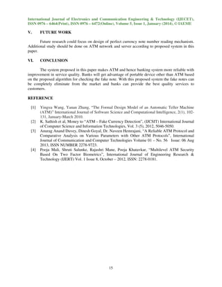 International Journal of Electronics and Communication Engineering & Technology (IJECET),
ISSN 0976 – 6464(Print), ISSN 0976 – 6472(Online), Volume 5, Issue 1, January (2014), © IAEME

V.

FUTURE WORK

Future research could focus on design of perfect currency note number reading mechanism.
Additional study should be done on ATM network and server according to proposed system in this
paper.
VI.

CONCLUSION

The system proposed in this paper makes ATM and hence banking system more reliable with
improvement in service quality. Banks will get advantage of portable device other than ATM based
on the proposed algorithm for checking the fake note. With this proposed system the fake notes can
be completely eliminate from the market and banks can provide the best quality services to
customers.
REFERENCE
[1]

[2]
[3]

[4]

Yingxu Wang, Yanan Zhang, “The Formal Design Model of an Automatic Teller Machine
(ATM)” International Journal of Software Science and Computational Intelligence, 2(1), 102131, January-March 2010.
K. Sathish et al, Money to “ATM – Fake Currency Detection”, (IJCSIT) International Journal
of Computer Science and Information Technologies, Vol. 3 (5), 2012, 5046-5050.
Anurag Anand Duvey, Dinesh Goyal, Dr. Naveen Hemrajani, “A Reliable ATM Protocol and
Comparative Analysis on Various Parameters with Other ATM Protocols”, International
Journal of Communication and Computer Technologies Volume 01 – No. 56 Issue: 06 Aug
2013, ISSN NUMBER 2278-9723.
Pooja Mali, Shruti Salunke, Rajashri Mane, Pooja Khatavkar, “Multilevel ATM Security
Based On Two Factor Biometrics”, International Journal of Engineering Research &
Technology (IJERT) Vol. 1 Issue 8, October – 2012, ISSN: 2278-0181.

15

 