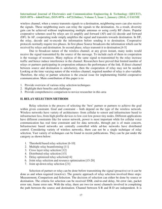 International Journal of Electronics and Communication Engineering & Technology (IJECET),
ISSN 0976 – 6464(Print), ISSN 0976 – 6472(Online), Volume 5, Issue 1, January (2014), © IAEME

wireless channel, when a source transmits signals to a destination, neighboring users can also receive
the signals. These neighboring users can relay the signals to the destination. As a result, diversity
gain can be achieved without implementing multiple antennas or using costly RF chains. Popular
cooperative schemes used by relays are (i) amplify and forward (AF) and (ii) decode and forward
(DF). In AF, cooperating node simply amplifies the signal and transmits towards destination. In DF,
the relay, decode and re-encode the information before sending it to destination. Cooperative
protocols normally require two phases. In first phase Source broadcasts the information which can be
received by relays and destination. In second phase, relays transmit it to destination.[4-5]
Due to broadcast nature of the wireless channel, at any given instant, many nodes would
receive the signal transmitted by the source of the message. To include each of them in cooperation
is the wastage of resources. Many replicas of the same signal re-transmitted by the relay increase
traffic and hence induce interference in the channel. Researchers have proved that limited number of
relays or partners participating in cooperation enhances the performance of the link. If direct channel
between source and destination is satisfactory, then the cooperation of relay may not be needed.
Looking at the time varying nature of the wireless channel, required number of relay is also variable.
Therefore, the relay or partner selection is the crucial issue for implementing fruitful cooperative
communication. Main contribution of this paper is to
1. Provide overview of various relay selection techniques
2. Highlight their benefits and challenges
3. Provide comprehensive comparison to novice researcher in this area
II. RELAY SELECTION METHODS
Relay selection is the process of selecting the ‘best’ partner or partners to achieve the goal
within given constraint. Goal and constraint – both depend on the type of the wireless network.
Wireless networks have variety of architectures- from cellular to sensor and infrastructure based to
infrastructure less, from high profile devices to low cost low power tiny nodes. Different applications
have different constraints like for sensor network, power is most important while for cellular voice
communication has real time constraint and for data networks, through put is of main concern.
Infrastructure based networks are centrally controlled while ad-hoc networks have distributed
control. Considering variety of wireless networks, there can not be a single technique of relay
selection. Vast variety of techniques can be found in recent publications. They can be put under the
category as shown below:
1.
2.
3.
4.
5.
6.
7.

Threshold based relay selection [6-10]
Multiple relay beamforming [11]
Cross layer relay selection [12]
Distributed relay selection [13]
Delay optimized relay selection[14]
Joint relay selection and resource optimization [15-20]
Joint up-down relay selection [21]

Selection of partner or relay can be done before transmitting the signal (proactive) or it can be
done as and when required (reactive). The generic approach of relay selection involved three steps:
Measurement, Comparison and Selection. The decision of selection can either be done by source or
destination. The criteria for selection can be received SNR, end-to-end delay, bit error rate, packet
error rate, frame error rate. With the relay, there are two (or more) channels involved in completing
the path between the source and destination. Channel between S-R and R-D are independent. It is
17

 