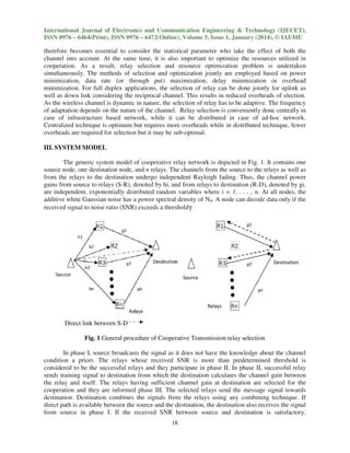 International Journal of Electronics and Communication Engineering & Technology (IJECET),
ISSN 0976 – 6464(Print), ISSN 0976 – 6472(Online), Volume 5, Issue 1, January (2014), © IAEME

therefore becomes essential to consider the statistical parameter who take the effect of both the
channel into account. At the same time, it is also important to optimize the resources utilized in
cooperation. As a result, relay selection and resource optimization problem is undertaken
simultaneously. The methods of selection and optimization jointly are employed based on power
minimization, data rate (or through put) maximization, delay minimization or overhead
minimization. For full duplex applications, the selection of relay can be done jointly for uplink as
well as down link considering the reciprocal channel. This results in reduced overheads of election.
As the wireless channel is dynamic in nature, the selection of relay has to be adaptive. The frequency
of adaptation depends on the nature of the channel. Relay selection is conveniently done centrally in
case of infrastructure based network, while it can be distributed in case of ad-hoc network.
Centralized technique is optimum but requires more overheads while in distributed technique, fewer
overheads are required for selection but it may be sub-optimal.
III. SYSTEM MODEL
The generic system model of cooperative relay network is depicted in Fig. 1. It contains one
source node, one destination node, and n relays. The channels from the source to the relays as well as
from the relays to the destination undergo independent Rayleigh fading. Thus, the channel power
gains from source to relays (S-R), denoted by hi, and from relays to destination (R-D), denoted by gi,
are independent, exponentially distributed random variables where i = 1, . . . , n. At all nodes, the
additive white Gaussian noise has a power spectral density of N0. A node can decode data only if the
received signal to noise ratio (SNR) exceeds a thresholdγ.

Direct link between S-D
Fig. 1 General procedure of Cooperative Transmission relay selection
In phase I, source broadcasts the signal as it does not have the knowledge about the channel
condition a priori. The relays whose received SNR is more than predetermined threshold is
considered to be the successful relays and they participate in phase II. In phase II, successful relay
sends training signal to destination from which the destination calculates the channel gain between
the relay and itself. The relays having sufficient channel gain at destination are selected for the
cooperation and they are informed phase III. The selected relays send the message signal towards
destination. Destination combines the signals from the relays using any combining technique. If
direct path is available between the source and the destination, the destination also receives the signal
from source in phase I. If the received SNR between source and destination is satisfactory,
18

 