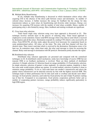 International Journal of Electronics and Communication Engineering & Technology (IJECET),
ISSN 0976 – 6464(Print), ISSN 0976 – 6472(Online), Volume 5, Issue 1, January (2014), © IAEME
e

B. Multiple Relay Beamforming
In [4], multiple relay beamforming is discussed in which destination selects relays after
acquiring CSI in the absence of the direct path between source and destination. As number of
selected relays increase, it further increases the energy for feedback but the energy for data
transmission reduces as more relays do beamforming and diversity order increases. Energy cost
beamforming
increases for acquiring CSI increase with the number of total relays available. Hence, number of
participating relay is also limited by energy. Here, feedback and training overheads are significant.
C. Cross layer relay selection
Timer based single relay selection using cross layer approach is discussed in [3]. This
technique involves network layer in the process of selecting relay. Timer based approach is
employed to avoid contention. Source send RTS message when it has data to send which is received
by destination and all the relays. Destination responds by sending CTS which is also received by all
relays. From RTS-CTS, all relay nodes adjust the power level necessary for cooperation b
CTS,
based on
some predetermined policy. All relays set the timer. The relay with best channel will have the
shortest timer. Then source send data which is received by the destination. Destination stores it for
later use. In contention stage, when timer ends, the relay send message to claim for accessing the
the
channel. Relay send message to destination with DF protocol. Destination jointly decodes the signal.
D. Distributed relay selection
Distributed relay selection approaches are presented and compared with the centralized
techniques in [5]. In distributed control mechanism, nodes have knowledge of receive SNR but not
transmit SNR or no feedback mechanism i involved. There are three methods of distributed
is
selection (1) Simple selection (2) Selection based on outage probability (3) Fixed priority selection.
outage
In simple selection, selection of partner is done randomly. As selection random, simplicity is there
but some node would remain without any partner. In second method, selection of partner is done to
minimize outage probability. To do so, each node hears one another’s transmission and selects the
partner whose transmission can be detected correctly by him with the highest received SNR. This
technique leads to better performance but for that each node to overhear and decode each others’
message. In fixed priority selection, each node has fixed priority list and it helps N partners starting
top of that list. Compared to no-cooperation, fixed priority cooperation performs better and as
cooperation,
number of cooperating partners increases, outage probability reduces significantly particularly in
high SNR region.

Figure: 3 Comparison of outage probability comparison of distributed & centralized techniques

20

 