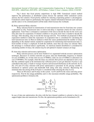 International Journal of Electronics and Communication Engineering & Technology (IJECET),
ISSN 0976 – 6464(Print), ISSN 0976 – 6472(Online), Volume 5, Issue 1, January (2014), © IAEME

Fig.3 shows that fixed priority outperforms in high SNR. Centralized control method
improves the performance as distributed system chooses the optimum while centralized system
chooses the best solution. Fixed priority method for selecting cooperating partner is advantageous.
Centralized control improves performance but requires channel information between each node pair
and the same is to be communicated to all the nodes which increase the overheads.
E. Delay optimized Relay selection
Relay selection based on minimization of total transmission time for fixed data rate systems
is presented in [18]. Transmission time or end-to-end delay is important criteria for time sensitive
applications. Total Time is estimated as summation of the time to decode the data for the worst case
relay plus time for cooperation. If channel condition is not good, more time is needed to decode the
message. After decoding, relay re-encode the message and sent. Two methods are proposed (1) Best
expectation method in which the expectation of cooperation time is considered for calculating the
total transmission time (2) Best-m method in which the source predetermined the number of relays
depending on the channel statistic needed for cooperation for minimizing total transmission time i.e.
fixed number of relays is employed. In both the methods, more than one relays are selected. Here,
the advantage is overhead reduces significantly. As statistical channel distribution is considered for
calculating number of relays, the solution may be sub-optimal if channel variances are large.
F. Joint relay selection and resource optimization
Relay selection process can be more fruitful if it is augmented with the resource optimization
techniques. Resources in wireless networks are power, data rate (bandwidth), frequency or channel
(in case of FDMA), no. of time slots (in case of TDMA), codes (in case of CDMA) or subcarriers (in
case of OFDMA). For example, when the relays are selected, their powers are adjusted in such a way
that the combined signal at the destination has sufficient power to just get detected. If power is not
controlled at the relays, it leads to wastage of power and increased interference in the network. In [7],
[8], [15] and [17] relay selection with power optimization is presented. In [9], pricing variable is
introduced to optimize power and bandwidth both along with relay selection. Maximizing the
minimum data rate among all the S-D pairs is considered while selecting the relay in [12].
There are M sources and N relays in the system. Let Ps and Pr be the source and relay power
respectively. Pout be the outage probability and ε is the maximum tolerable outage probability. The
optimization problem is formed as [8].
ெ

ே

௜ୀଵ

௝ୀଵ

݉݅݊ ቌ෍ ܲ௦೔ ൅ ෍ ܲ௥೔ ቍ

‫݌‬௢௨௧ ൑ ߝ
0 ൏ ܲ௦೔ ൏ ܲ௠௔௫
‫ ݋ݐ ݐ݆ܾܿ݁ݑݏ‬ቐ
0 ൑ ܲ௥೔ ൏ ܲ௠௔௫
In case of data rate optimization, the relay with the best channel condition is selected so that it can
support higher data rate transmission. For this, the optimization problem can be formulated as [9]
ெ

݉ܽ‫ ݁ݖ݅݉݅ݔ‬෍ ܷ௜ ሺܴ௜ ሻ
௜ୀଵ

‫ ܲ ݋ݐ ݐ݆ܾܿ݁ݑݏ‬൑ ܲ௠௔௫
21

 