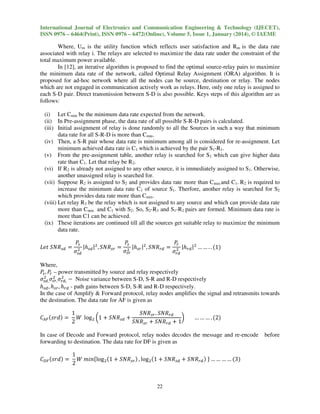 International Journal of Electronics and Communication Engineering & Technology (IJECET),
ISSN 0976 – 6464(Print), ISSN 0976 – 6472(Online), Volume 5, Issue 1, January (2014), © IAEME

Where, Um is the utility function which reflects user satisfaction and Rm is the data rate
associated with relay i. The relays are selected to maximize the data rate under the constraint of the
total maximum power available.
In [12], an iterative algorithm is proposed to find the optimal source-relay pairs to maximize
the minimum data rate of the network, called Optimal Relay Assignment (ORA) algorithm. It is
proposed for ad-hoc network where all the nodes can be source, destination or relay. The nodes
which are not engaged in communication actively work as relays. Here, only one relay is assigned to
each S-D pair. Direct transmission between S-D is also possible. Keys steps of this algorithm are as
follows:
(i) Let Cmin be the minimum data rate expected from the network.
(ii) In Pre-assignment phase, the data rate of all possible S-R-D pairs is calculated.
(iii) Initial assignment of relay is done randomly to all the Sources in such a way that minimum
data rate for all S-R-D is more than Cmin.
(iv) Then, a S-R pair whose data rate is minimum among all is considered for re-assignment. Let
minimum achieved data rate is C1 which is achieved by the pair S1-R1.
(v) From the pre-assignment table, another relay is searched for S1 which can give higher data
rate than C1. Let that relay be R2.
(vi) If R2 is already not assigned to any other source, it is immediately assigned to S1. Otherwise,
another unassigned relay is searched for.
(vii) Suppose R2 is assigned to S2 and provides data rate more than Cmin.and C1. R2 is required to
increase the minimum data rate C1 of source S1. Therfore, another relay is searched for S2
which provides data rate more than Cmin.
(viii) Let relay R3 be the relay which is not assigned to any source and which can provide data rate
more than Cmin and C1 with S2. So, S2-R3 and S1-R2 pairs are formed. Minimum data rate is
more than C1 can be achieved.
(ix) These iterations are continued till all the sources get suitable relay to maximize the minimum
data rate.

‫ܴܰܵ ݐ݁ܮ‬௦ௗ ൌ

ܲ௦
ܲ௦
ܲ
௥
|݄௦ௗ |ଶ , ܴܵܰ௦௥ ൌ ଶ |݄௦௥ |ଶ , ܴܵܰ௥ௗ ൌ ଶ |݄௥ௗ |ଶ … … . . ሺ1ሻ
ଶ
ߪ௦௥
ߪ௦ௗ
ߪ௥ௗ

Where,
ܲ௦ , ܲ – power transmitted by source and relay respectively
௥
ଶ
ଶ ଶ
ߪ௦ௗ, ߪ௦௥, ߪ௥ௗ, െ Noise variance between S-D, S-R and R-D respectively
݄௦ௗ , ݄௦௥ , ݄௥ௗ - path gains between S-D, S-R and R-D respectively.
In the case of Amplify & Forward protocol, relay nodes amplifies the signal and retransmits towards
the destination. The data rate for AF is given as

‫ܥ‬஺ி ሺ‫݀ݎݏ‬ሻ ൌ

1
ܴܵܰ௦௥ . ܴܵܰ௥ௗ
ܹ log ଶ ൬1 ൅ ܴܵܰ௦ௗ ൅
൰
2
ܴܵܰ௦௥ ൅ ܴܵܰ௥ௗ ൅ 1

… … … . ሺ2ሻ

In case of Decode and Forward protocol, relay nodes decodes the message and re-encode
forwarding to destination. The data rate for DF is given as

‫ܥ‬஽ி ሺ‫݀ݎݏ‬ሻ ൌ

1
ܹ ݉݅݊ሼlog ଶ ሺ1 ൅ ܴܵܰ௦௥ ሻ , log ଶ ሺ1 ൅ ܴܵܰ௦ௗ ൅ ܴܵܰ௥ௗ ሻ ሽ … … … … ሺ3ሻ
2
22

before

 