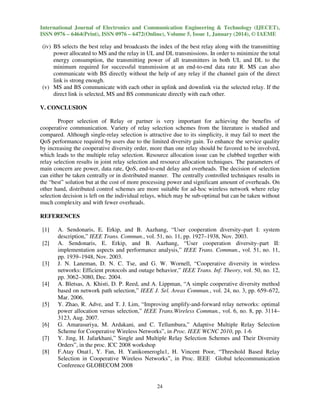 International Journal of Electronics and Communication Engineering & Technology (IJECET),
ISSN 0976 – 6464(Print), ISSN 0976 – 6472(Online), Volume 5, Issue 1, January (2014), © IAEME

(iv) BS selects the best relay and broadcasts the index of the best relay along with the transmitting
power allocated to MS and the relay in UL and DL transmissions. In order to minimize the total
energy consumption, the transmitting power of all transmitters in both UL and DL to the
minimum required for successful transmission at an end-to-end data rate R. MS can also
communicate with BS directly without the help of any relay if the channel gain of the direct
link is strong enough.
(v) MS and BS communicate with each other in uplink and downlink via the selected relay. If the
direct link is selected, MS and BS communicate directly with each other.
V. CONCLUSION
Proper selection of Relay or partner is very important for achieving the benefits of
cooperative communication. Variety of relay selection schemes from the literature is studied and
compared. Although single-relay selection is attractive due to its simplicity, it may fail to meet the
QoS performance required by users due to the limited diversity gain. To enhance the service quality
by increasing the cooperative diversity order, more than one relay should be favored to be involved,
which leads to the multiple relay selection. Resource allocation issue can be clubbed together with
relay selection results in joint relay selection and resource allocation techniques. The parameters of
main concern are power, data rate, QoS, end-to-end delay and overheads. The decision of selection
can either be taken centrally or in distributed manner. The centrally controlled techniques results in
the “best” solution but at the cost of more processing power and significant amount of overheads. On
other hand, distributed control schemes are more suitable for ad-hoc wireless network where relay
selection decision is left on the individual relays, which may be sub-optimal but can be taken without
much complexity and with fewer overheads.
REFERENCES
[1]
[2]

[3]

[4]

[5]

[6]
[7]
[8]

A. Sendonaris, E. Erkip, and B. Aazhang, “User cooperation diversity–part I: system
description,” IEEE Trans. Commun., vol. 51, no. 11, pp. 1927–1938, Nov. 2003.
A. Sendonaris, E. Erkip, and B. Aazhang, “User cooperation diversity–part II:
implementation aspects and performance analysis,” IEEE Trans. Commun., vol. 51, no. 11,
pp. 1939–1948, Nov. 2003.
J. N. Laneman, D. N. C. Tse, and G. W. Wornell, “Cooperative diversity in wireless
networks: Efficient protocols and outage behavior,” IEEE Trans. Inf. Theory, vol. 50, no. 12,
pp. 3062–3080, Dec. 2004.
A. Bletsas, A. Khisti, D. P. Reed, and A. Lippman, “A simple cooperative diversity method
based on network path selection,” IEEE J. Sel. Areas Commun., vol. 24, no. 3, pp. 659–672,
Mar. 2006.
Y. Zhao, R. Adve, and T. J. Lim, “Improving amplify-and-forward relay networks: optimal
power allocation versus selection,” IEEE Trans.Wireless Commun., vol. 6, no. 8, pp. 3114–
3123, Aug. 2007.
G. Amarasuriya, M. Ardakani, and C. Tellambura,” Adaptive Multiple Relay Selection
Scheme for Cooperative Wireless Networks”, in Proc. IEEE WCNC 2010, pp. 1-6
Y. Jing, H. Jafarkhani,” Single and Multiple Relay Selection Schemes and Their Diversity
Orders”, in the proc. ICC 2008 workshop
F.Atay Onat1, Y. Fan, H. Yanikomeroglu1, H. Vincent Poor, “Threshold Based Relay
Selection in Cooperative Wireless Networks”, in Proc. IEEE Global telecommunication
Conference GLOBECOM 2008

24

 