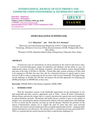 International Journal of Electronics and Communication Engineering & Technology (IJECET), ISSN 0976
– 6464(Print), ISSN 0976 – 6472(Online), Volume 5, Issue 2, February (2014), pp. 10-20 © IAEME
10
OSNR CHALLENGE IN DWDM LINK
T. S. Khatavkar1
and Prof. (Dr). D. S. Bormane2
1
Electronics and Telecommunication Department of PVG’s College of Engineering &
Technology, affiliated to University of Pune; Research Scholar at SCOE, Wadgaon (Bk), Pune.
M.S. (India)
2
Principal, J.S.P.M’s Rajashree Shahu College of Engineering, Tathawade, Pune, (India)
ABSTRACT
Transmission rates for telemedicine are driven primarily by the need for full-motion video,
desire for extremely-high-quality images for pathology and radiology, and the ability to carry out
sophisticated surgery at nodes with desktop computers. Advanced medical systems demand higher
data rates of the order of 40 Gb/s to 100 Gb/s. Current fiber optic systems working at 10 Gb/s need
to be migrated to 100 Gb/s line rates; this calls for a theoretical increase in optical signal to noise
ratio by 10 dB in order to compensate for the ten times wider receiver bandwidth. This paper brings
out the challenges at 40 Gb/s and 100 Gb/s and analyses the possible approaches for enhancing the
OSNR performance in DWDM links at these rates.
Keywords: DWDM, EDFA, Fiber Raman Amplifiers, OSNR, PMD.
1. INTRODUCTION
With the tremendous increase in the bandwidth requirements for the development of very
high bandwidth and delay sensitive applications such as Video - driven IP traffic, Telemedicine,
Internet Games and network storage, there is a need to maximize the capacity that can be transported
by optical backbone networks. The Internet and mobile devices continue to grow as key utilities in
peoples’ lives, presenting the optical communications industry with new opportunities and challenges
in 2013 to ensure that the networks can keep up with the demand. Therefore the priorities for the
optical communications industry are to support the need for faster data rates, more powerful
switching, and smarter network architectures that can handle unpredictable and fast – changing traffic
patterns and improve cost efficiencies. The internet traffic is continuously growing, and around 2015-
2020, it is expected that the current transmission fibers would become inadequate [1].
INTERNATIONAL JOURNAL OF ELECTRONICS AND
COMMUNICATION ENGINEERING & TECHNOLOGY (IJECET)
ISSN 0976 – 6464(Print)
ISSN 0976 – 6472(Online)
Volume 5, Issue 2, February (2014), pp. 10-20
© IAEME: www.iaeme.com/ijecet.asp
Journal Impact Factor (2014): 3.7215 (Calculated by GISI)
www.jifactor.com
IJECET
© I A E M E
 