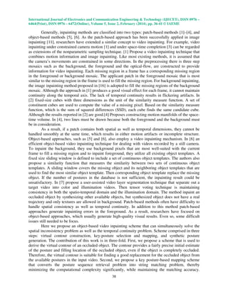 International Journal of Electronics and Communication Engineering & Technology (IJECET), ISSN 0976 –
6464(Print), ISSN 0976 – 6472(Online), Volume 5, Issue 2, February (2014), pp. 36-41 © IAEME

Generally, inpainting methods are classified into two types: patch-based methods [1]–[4], and
object-based methods [5], [6]. As the patch-based approach has been successfully applied in image
inpainting [11], researchers have extended a similar concept to video inpainting. For example, video
inpainting under constrained camera motion [1] and under space-time completion [3] can be regarded
as extensions of the nonparametric sampling technique. [1] Propose a video inpainting technique that
combines motion information and image inpainting. Like most existing methods, it is assumed that
the camera’s movements are constrained in some directions. In the preprocessing there is three step
mosaics such as the background, the foreground and the optical-flow, are constructed to provide
information for video inpainting. Each missing region in a frame has a corresponding missing region
in the foreground or background mosaic. The applicant patch in the foreground mosaic that is most
similar to the missing region in the frame is used to fill the missing region. For background inpainting,
the image inpainting method proposed in [16] is adopted to fill the missing regions of the background
mosaic. Although the approach in [1] produces a good visual effect for each frame, it cannot maintain
continuity along the temporal axis. The lack of temporal continuity results in flickering artifacts. In
[2] fixed-size cubes with three dimensions as the unit of the similarity measure function. A set of
constituent cubes are used to compute the value of a missing pixel. Based on the similarity measure
function, which is the sum of squared differences (SSD), each cube finds the same candidate cube.
Although the results reported in [2] are good.[4] Proposes constructing motion manifolds of the spacetime volume. In [4], two lines must be drawn because both the foreground and the background must
be in consideration.
As a result, if a patch contains both spatial as well as temporal dimensions, they cannot be
handled smoothly at the same time, which results in either motion artifacts or incomplete structure.
Object-based approaches, such as [5] and [6], also employ a video inpainting mechanism. In [6] an
efficient object-based video inpainting technique for dealing with videos recorded by a still camera.
To inpaint the background, they use background pixels that are most well-suited with the current
frame to fill a missing region and to inpaint foreground, they utilize all existing object templates. A
fixed size sliding window is defined to include a set of continuous object templates. The authors also
propose a similarity function that measures the similarity between two sets of continuous object
templates. A sliding window covers the missing object and its neighboring object templates that are
used to find the most similar object template. Then corresponding object template replace the missing
object. If the number of postures in the database is not sufficient, the inpainting result could be
unsatisfactory. In [7] propose a user-assisted video layer segmentation technique that separate out a
target video into color and illumination videos. Then tensor voting technique is maintaining
consistency in both the spatio-temporal domain and the illumination domain. The method inpaint an
occluded object by synthesizing other available objects, but synthesized object does not have a real
trajectory and only textures are allowed in background. Patch-based methods often have difficulty to
handle spatial consistency as well as temporal continuity. In addition to this method patch-based
approaches generate inpainting errors in the foreground. As a result, researchers have focused on
object-based approaches, which usually generate high-quality visual results. Even so, some difficult
issues still needed to be focus.
Here we propose an object-based video inpainting scheme that can simultaneously solve the
spatial inconsistency problem as well as the temporal continuity problem. Scheme comprised in three
steps: virtual contour construction, key-posture selection and mapping, and synthetic posture
generation. The contribution of this work is in three-fold. First, we propose a scheme that is used to
derive the virtual contour of an occluded object. The contour provides a fairly precise initial estimate
of the posture and filling location of the occluded object, even if the object is completely occluded.
Therefore, the virtual contour is suitable for finding a good replacement for the occluded object from
the available postures in the input video. Second, we propose a key posture-based mapping scheme
that converts the posture sequence retrieval problem into string matching problem, thereby
minimizing the computational complexity significantly, while maintaining the matching accuracy.
38

 