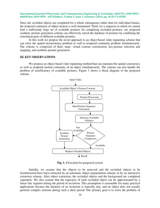 International Journal of Electronics and Communication Engineering & Technology (IJECET), ISSN 0976 –
6464(Print), ISSN 0976 – 6472(Online), Volume 5, Issue 2, February (2014), pp. 36-41 © IAEME

Since the occluded objects are completed for a whole subsequence rather than for individual frames,
the temporal continuity of object motion is well maintained. Third, for a sequence in which we cannot
find a sufficiently large set of available postures for completing occluded postures, our proposed
synthetic posture generation scheme can effectively enrich the database of postures by combining the
constituent parts of different available postures.
In this work we propose the novel approach to an object-based video inpainting scheme that
can solve the spatial inconsistency problem as well as temporal continuity problem simultaneously.
The scheme is comprised of three steps: virtual contour construction, key-posture selection and
mapping, and synthetic posture generation.
III. KEY OBSERVATIONS
We propose an object-based video inpainting method that can maintain the spatial consistency
as well as temporal motion continuity of an object simultaneously. The scheme can also handle the
problem of insufficiency of available postures. Figure 1 shows a block diagram of the proposed
scheme.
Input Video

Available Object’s Posture Creation

Posture Processing

Ideal Posture Sequence
Generation

Indexing Available
Postures
Not
Available
Posture
Sequence
Comparison

Synthetic
Posture
Generation

Available
Replace Ocluded Objects
Result

Fig. 1. Flowchart for proposed system
Initially, we assume that the objects to be removed and the occluded objects to be
fixed/restored have been extracted by an automatic object segmentation scheme or by an interactive
extraction scheme. After object extraction, the occluded objects and the background are completed
separately. We also assume that the trajectory of each occluded object can be approximated by a
linear line segment during the period of occlusion. This assumption is reasonable for many practical
applications because the duration of an occlusion is typically tiny, and an object does not usually
perform complex motions during such a short period. Our primary goal is to solve the problem of
39

 