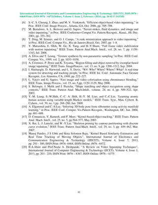 International Journal of Electronics and Communication Engineering & Technology (IJECET), ISSN 0976 –
6464(Print), ISSN 0976 – 6472(Online), Volume 5, Issue 2, February (2014), pp. 36-41 © IAEME

[6]
[7]

[8]
[9]

[10]
[11]
[12]

[13]
[14]

[15]

[16]

[17]
[18]

[19]

[20]

S.-C. S. Cheung, J. Zhao, and M. V. Venkatesh, “Efficient object-based video inpainting,” in
Proc. IEEE Conf. Image Process., Atlanta, GA, Oct. 2006, pp. 705–708.
M. Bertalmio, A. L. Bertozzi and G. Sapiro, “Navier-stokes, fluid dynamics, and image and
video inpainting,” in Proc. IEEE Conference Comput.Vis. Pattern Recognit., Kauai,, HI, Dec.
2001, pp. 355–362.
T. Ding, M. Sznaier, and O. I. Camps, “A rank minimization approach to video inpainting,”
in Proc. IEEE Conf. Comput.Vis., Rio de Janeiro,Brazil, Oct. 2007, pp. 1–8.
Y. Matsushita, E. Ofek, W. Ge, X. Tang, and H.-Y.Shum, “Full frame video stabilization
with motion inpainting,” IEEE Trans. Pattern Anal.Mach. Intell., vol. 28, no. 7, pp. 1150–
1163, Jul. 2006.
A. Efros and T. Leung, “Texture synthesis by non-parametric sampling,”in Proc. IEEE Conf.
Comput. Vis., 1999, vol. 2, pp. 1033–1038.
A. Criminisi, P. Perez and K. Toyama, “Region filling and object removal by exemplar-based
image inpainting,” IEEE Trans. ImageProcess., vol. 13, no. 9, pp. 1200–1212, Sep. 2004.
I. Haritaoglu, D. Harwood, and L. S. Davis, “W4: Who? When? Where? What? A real-time
system for detecting and tracking people,”in Proc. IEEE Int. Conf. Automatic Face Gesture
Recognit., Los Alamitos, CA, 1998, pp. 222–227.
L. Yatziv and G. Sapiro, “Fast image and video colorization using chrominance blending,”
IEEE Trans. Image Process., vol. 15, no. 5,pp. 1120–1129, May 2006.
S. Belongie, J. Malik and J. Puzicha, “Shape matching and object recognition using shape
contexts,” IEEE Trans. Pattern Anal. Mach.Intell., volume. 24, no. 4, pp. 509–522, Apr.
2002.
Y.-M. Liang, S.-W.Shih, C.-C. A. Shih, H.-Y. M. Liao, and C.-C.Lin, “Learning atomic
human actions using variable-length Markov models,” IEEE Trans. Syst., Man, Cybern. B,
Cybern., vol. 39, no. 1,pp. 268–280, Jan. 2009.
A. Elgammal and C.-S.Lee, “Inferring 3D body pose from silhouettes using activity manifold
learning,” in Proc. IEEE Conf. Comput. Vis.Pattern Recognit., Washington, DC, Jun. 2004,
pp. 681–688.
D. Comaniciu, V. Ramesh, and P. Meer, “Kernel-based object tracking,” IEEE Trans. Pattern
Anal. Mach. Intell., vol. 25, no. 5, pp.564–577, May 2003.
X. Bai, L. J. Latecki, and W.-Y.Liu, “Skeleton pruning by contour partitioning with discrete
curve evolution,” IEEE Trans. Pattern Anal.Mach. Intell., vol. 29, no. 3, pp. 449–462, Mar.
2007.
Manoj Pandey, J S Ubhi and Kota Solomon Raju, “Kernel Based Similarity Estimation and
Real Time Tracking of Moving Objects”, International Journal of Electronics and
Communication Engineering & Technology (IJECET), Volume 4, Issue 7, 2013,
pp. 293 - 300, ISSN Print: 0976- 6464, ISSN Online: 0976 –6472.
B.A.Ahire and Prof.Neeta A. Deshpande, “A Review on Video Inpainting Techniques”,
International Journal of Computer Engineering & Technology (IJCET), Volume 4, Issue 1,
2013, pp. 203 - 210, ISSN Print: 0976 – 6367, ISSN Online: 0976 – 6375.

41

 