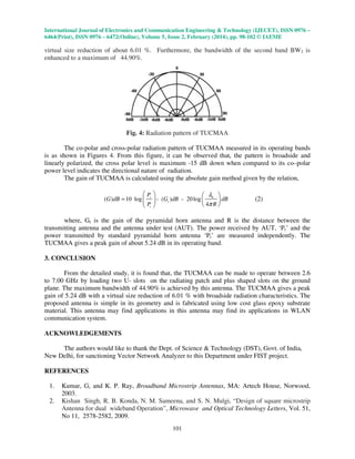 International Journal of Electronics and Communication Engineering & Technology (IJECET), ISSN 0976 –
6464(Print), ISSN 0976 – 6472(Online), Volume 5, Issue 2, February (2014), pp. 98-102 © IAEME
101
virtual size reduction of about 6.01 %. Furthermore, the bandwidth of the second band BW2 is
enhanced to a maximum of 44.90%.
Fig. 4: Radiation pattern of TUCMAA
The co-polar and cross-polar radiation pattern of TUCMAA measured in its operating bands
is as shown in Figures 4. From this figure, it can be observed that, the pattern is broadside and
linearly polarized, the cross polar level is maximum -15 dB down when compared to its co–polar
power level indicates the directional nature of radiation.
The gain of TUCMAA is calculated using the absolute gain method given by the relation,
0
( ) 10 log - ( ) - 20log
4
r
t
t
P
G dB G dB dB
P R
λ
π
=
   
  
  
(2)
where, Gt is the gain of the pyramidal horn antenna and R is the distance between the
transmitting antenna and the antenna under test (AUT). The power received by AUT, ‘Pr’ and the
power transmitted by standard pyramidal horn antenna ‘Pt’ are measured independently. The
TUCMAA gives a peak gain of about 5.24 dB in its operating band.
3. CONCLUSION
From the detailed study, it is found that, the TUCMAA can be made to operate between 2.6
to 7.00 GHz by loading two U- slots on the radiating patch and plus shaped slots on the ground
plane. The maximum bandwidth of 44.90% is achieved by this antenna. The TUCMAA gives a peak
gain of 5.24 dB with a virtual size reduction of 6.01 % with broadside radiation characteristics. The
proposed antenna is simple in its geometry and is fabricated using low cost glass epoxy substrate
material. This antenna may find applications in this antenna may find its applications in WLAN
communication system.
ACKNOWLEDGEMENTS
The authors would like to thank the Dept. of Science & Technology (DST), Govt. of India,
New Delhi, for sanctioning Vector Network Analyzer to this Department under FIST project.
REFERENCES
1. Kumar, G, and K. P. Ray, Broadband Microstrip Antennas, MA: Artech House, Norwood,
2003.
2. Kishan Singh, R. B. Konda, N. M. Sameena, and S. N. Mulgi, “Design of square microstrip
Antenna for dual wideband Operation”, Microwave and Optical Technology Letters, Vol. 51,
No 11, 2578-2582, 2009.
 