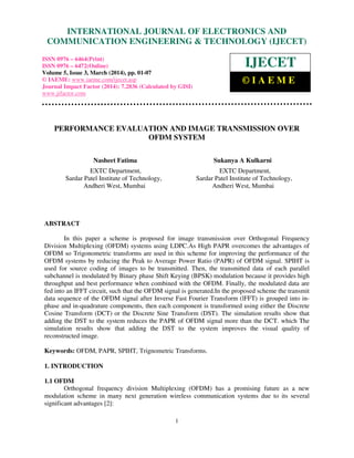 International Journal of Electronics and Communication Engineering & Technology (IJECET), ISSN 0976 –
6464(Print), ISSN 0976 – 6472(Online), Volume 5, Issue 3, March (2014), pp. 01-07 © IAEME
1
PERFORMANCE EVALUATION AND IMAGE TRANSMISSION OVER
OFDM SYSTEM
Nasheet Fatima Sukanya A Kulkarni
EXTC Department, EXTC Department,
Sardar Patel Institute of Technology, Sardar Patel Institute of Technology,
Andheri West, Mumbai Andheri West, Mumbai
ABSTRACT
In this paper a scheme is proposed for image transmission over Orthogonal Frequency
Division Multiplexing (OFDM) systems using LDPC.As High PAPR overcomes the advantages of
OFDM so Trigonometric transforms are used in this scheme for improving the performance of the
OFDM systems by reducing the Peak to Average Power Ratio (PAPR) of OFDM signal. SPIHT is
used for source coding of images to be transmitted. Then, the transmitted data of each parallel
subchannel is modulated by Binary phase Shift Keying (BPSK) modulation because it provides high
throughput and best performance when combined with the OFDM. Finally, the modulated data are
fed into an IFFT circuit, such that the OFDM signal is generated.In the proposed scheme the transmit
data sequence of the OFDM signal after Inverse Fast Fourier Transform (lFFT) is grouped into in-
phase and in-quadrature components, then each component is transformed using either the Discrete
Cosine Transform (DCT) or the Discrete Sine Transform (DST). The simulation results show that
adding the DST to the system reduces the PAPR of OFDM signal more than the DCT. which The
simulation results show that adding the DST to the system improves the visual quality of
reconstructed image.
Keywords: OFDM, PAPR, SPIHT, Trignometric Transforms.
1. INTRODUCTION
1.1 OFDM
Orthogonal frequency division Multiplexing (OFDM) has a promising future as a new
modulation scheme in many next generation wireless communication systems due to its several
significant advantages [2]:
INTERNATIONAL JOURNAL OF ELECTRONICS AND
COMMUNICATION ENGINEERING & TECHNOLOGY (IJECET)
ISSN 0976 – 6464(Print)
ISSN 0976 – 6472(Online)
Volume 5, Issue 3, March (2014), pp. 01-07
© IAEME: www.iaeme.com/ijecet.asp
Journal Impact Factor (2014): 7.2836 (Calculated by GISI)
www.jifactor.com
IJECET
© I A E M E
 