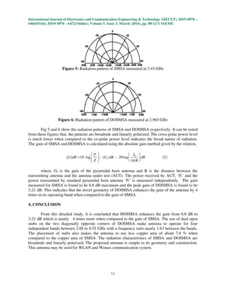 International Journal of Electronics and Communication Engineering & Technology (IJECET), ISSN 0976
6464(Print), ISSN 0976 – 6472(Online), Volume 5, Issue
Figure 5: Radiation pattern of
Figure 6: Radiation pattern of
Fig 5 and 6 show the radiation patterns of
from these figures that, the patterns are broadside and linearly polarized. The cross
is much lower when compared to the co
The gain of SMSA and DOSMSA is calculated using the absolute gain method given by t
( ) 10 log - ( ) - 20logG dB G dB dB=
where, Gt is the gain of the pyramidal horn antenna and R is the distance between the
transmitting antenna and the antenna under test (AUT). The power received by AUT, ‘P
power transmitted by standard pyramidal horn antenna ‘P
measured for SMSA is found to be 0.8
3.21 dB. This indicates that the novel geometry of
times in its operating band when compared to the gain of
4. CONCLUSION
From this detailed study, it is concluded that
3.21 dB which is nearly 4 times more when compared to the gain of
stubs on the two diagonally opposite corners
independent bands between 2.88 to
The placement of stubs also makes the antenna to use less copper area of about
compared to the copper area of SMSA. The radiation characteristics of
broadside and linearly polarized. The proposed antenna is simple in its geometry an
This antenna may be used for WLAN
International Journal of Electronics and Communication Engineering & Technology (IJECET), ISSN 0976
6472(Online), Volume 5, Issue 3, March (2014), pp. 08-12 © IAEME
11
Radiation pattern of SMSA measured at 3.43 GHz
Radiation pattern of DOSMSA measured at 2.965 GHz
the radiation patterns of SMSA and DOSMSA respectively.
patterns are broadside and linearly polarized. The cross-polar power level
is much lower when compared to the co-polar power level indicates the broad nature of radiation.
SMSA is calculated using the absolute gain method given by t
0
( ) 10 log - ( ) - 20log
4
r
t
t
P
G dB G dB dB
P R
λ
π
   
  
  
(2)
is the gain of the pyramidal horn antenna and R is the distance between the
transmitting antenna and the antenna under test (AUT). The power received by AUT, ‘P
power transmitted by standard pyramidal horn antenna ‘Pt’ is measured independently.
is found to be 0.8 dB maximum and the peak gain of DOSMSA
dB. This indicates that the novel geometry of DOSMSA enhances the gain of the antenna
band when compared to the gain of SMSA.
From this detailed study, it is concluded that DOSMSA enhances the gain from
more when compared to the gain of SMSA. The use of dual open
stubs on the two diagonally opposite corners of DOSMSA make antenna to operate for
8.55 GHz with a frequency ratio nearly 1.63 between the bands.
also makes the antenna to use less copper area of about
MSA. The radiation characteristics of SMSA and
broadside and linearly polarized. The proposed antenna is simple in its geometry an
WLAN and Wimax communication system.
International Journal of Electronics and Communication Engineering & Technology (IJECET), ISSN 0976 –
© IAEME
SMSA respectively. It can be noted
polar power level
polar power level indicates the broad nature of radiation.
SMSA is calculated using the absolute gain method given by the relation,
is the gain of the pyramidal horn antenna and R is the distance between the
transmitting antenna and the antenna under test (AUT). The power received by AUT, ‘Pr’ and the
measured independently. The gain
DOSMSA is found to be
enhances the gain of the antenna by 4
the gain from 0.8 dB to
The use of dual open
antenna to operate for four
between the bands.
also makes the antenna to use less copper area of about 7.8 % when
MSA and DOSMSA are
broadside and linearly polarized. The proposed antenna is simple in its geometry and construction.
 