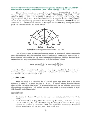International Journal of Electronics and Communication Engineering & Technology (IJECET), ISSN 0976 –
6464(Print), ISSN 0976 – 6472(Online), Volume 5, Issue 3, March (2014), pp. 13-17 © IAEME
16
Figure 4 shows the variation of return loss versus frequency of CSERMSA. It is clear from
this figure that, the antenna operates for three bands BW1 = 9.7 % (5.39-5.94 GHz), BW2 = 14.4 %
(6.13-7.08 GHz) and BW3 = 17.5 % (7.44-8.87 GHz) for the resonating modes of f1, f2 and f3
respectively. The BW1 is due to the fundamental resonance of the patch. The bands BW2 and BW3
are due to the complementary symmetry E slots on the patch. Furthermore, CSERMSA uses less
copper area of 50.02 % when compared to the copper area of CRMSA by placing slots on the
patch. The simulated result is also shown in Fig.4.
Figure 5: Radiation pattern of measured at 5.665 GHz
The far field co-polar and cross-polar radiation patterns of the proposed antenna is measured
in its operating band. The typical radiation pattern of measured at 5.665 GHz is shown in Fig. 5.
From this figure it is observed that, the pattern is broadsided and linearly polarized. The gain of the
proposed antenna is calculated using absolute gain method given by the relation,
( ) 0r
t
λPG (dB) = 10 log - (Gt) dB - 20 log dB
P 4πR
 
 
 
where, Pt and Pr are transmitted and received powers respectively. R is the distance between
transmitting antenna and antenna under test i.e. The peak gain of measured in BW1 is found to be
2.84 dB with a half power beam width of 590
.
4. CONCLUSION
From this study it is concluded that, CSERMSA gives triple bands with a maximum
bandwidth of about 17.5 % with a peak gain of 2.84 dB. The antenna exhibits broadside radiation
characteristics with linear polarization. The proposed antenna uses low cost substrate material with
simple design and fabrication. This antenna may find applications for systems operating in IEEE
802.11a and C-band of frequencies.
REFERENCES
1. Constantine A. Balanis, “Antenna theory: analysis and design”, John Wiley, New York,
(1997).
2. Girish Kumar and K. P. Ray, “Broadband microstrip Antennas”, Artech House, Boston,
London, 2003. Sang Ho Lim, Chae Hyun Jung, Se Young Kim and Noh Hoon Myung
“Analysis and Modeling of Dual band ACMPA with Asymmetric Crossed Slots”, Microwave
and Opt. Technol. Lett. Vol. 53, No.3, pp.681- 686, March 2011.
 