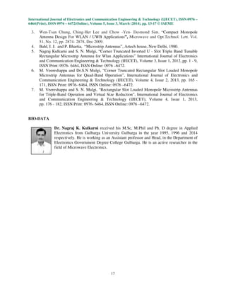 International Journal of Electronics and Communication Engineering & Technology (IJECET), ISSN 0976
6464(Print), ISSN 0976 – 6472(Online), Volume 5, Issue 3, March (2014), pp.
3. Wen-Tsan Chung, Ching-Her
Antenna Design For WLAN / UWB Applications
51, No. 12, pp. 2874- 2878, Dec 2009.
4. Bahl, I. J. and P. Bhartia, “Mi
5. Nagraj Kulkarni and S. N. Mulgi
Rectangular Microstrip Antenna
and Communication Engineering &
ISSN Print: 0976- 6464, ISSN Online: 0976
6. M. Veereshappa and Dr.S.N Mulgi
Microstrip Antennas for Quad
Communication Engineering &
171, ISSN Print: 0976- 6464, ISSN Online: 0976
7. M. Veereshappa and S. N. Mulgi
for Triple-Band Operation and Virtual Size Reduction
and Communication Engineering &
pp. 176 - 182, ISSN Print: 0976
BIO-DATA
Dr. Nagraj K. Kulkarni
Electronics from Gulbarga University Gulbarga in the year 1995, 1996 and 2014
respectively. He is working as an Assi
Electronics Government
field of Microwave Electronics.
International Journal of Electronics and Communication Engineering & Technology (IJECET), ISSN 0976
), Volume 5, Issue 3, March (2014), pp. 13-17 © IAEME
17
Her Lee and Chow -Yen- Desmond Sim. “Compact
For WLAN / UWB Applications”, Microwave and Opt.Technol. Lett. Vol.
Dec 2009.
“Microstrip Antennas”, Artech house, New Delhi, 1980.
Nagraj Kulkarni and S. N. Mulgi, “Corner Truncated Inverted U - Slot Triple Band Tunable
Rectangular Microstrip Antenna for Wlan Applications” International Journal of Electronics
and Communication Engineering & Technology (IJECET), Volume 3, Issue 1
6464, ISSN Online: 0976 –6472.
nd Dr.S.N Mulgi, “Corner Truncated Rectangular Slot Loaded Monopole
or Quad-Band Operation”, International Journal of Electronics and
Communication Engineering & Technology (IJECET), Volume 4, Issue 2, 201
6464, ISSN Online: 0976 –6472.
nd S. N. Mulgi, “Rectangular Slot Loaded Monopole Microstrip Antennas
nd Virtual Size Reduction”, International Journal of Electronics
and Communication Engineering & Technology (IJECET), Volume 4, Issue
int: 0976- 6464, ISSN Online: 0976 –6472.
Dr. Nagraj K. Kulkarni received his M.Sc, M.Phil and Ph. D degree in Applied
Electronics from Gulbarga University Gulbarga in the year 1995, 1996 and 2014
respectively. He is working as an Assistant professor and Head, in the Department of
Electronics Government Degree College Gulbarga. He is an active researcher in the
field of Microwave Electronics.
International Journal of Electronics and Communication Engineering & Technology (IJECET), ISSN 0976 –
© IAEME
Compact Monopole
Microwave and Opt.Technol. Lett. Vol.
Antennas”, Artech house, New Delhi, 1980.
Slot Triple Band Tunable
ournal of Electronics
1, 2012, pp. 1 - 9,
Corner Truncated Rectangular Slot Loaded Monopole
ournal of Electronics and
, 2013, pp. 165 -
Rectangular Slot Loaded Monopole Microstrip Antennas
ournal of Electronics
, Issue 1, 2013,
his M.Sc, M.Phil and Ph. D degree in Applied
Electronics from Gulbarga University Gulbarga in the year 1995, 1996 and 2014
stant professor and Head, in the Department of
Degree College Gulbarga. He is an active researcher in the
 