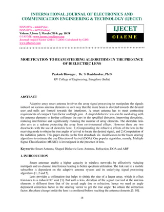 International Journal of Electronics and Communication Engineering & Technology (IJECET), ISSN 0976 –
6464(Print), ISSN 0976 – 6472(Online), Volume 5, Issue 3, March (2014), pp. 18-24 © IAEME
18
MODIFICATION TO BEAM STEERING ALGORITHMS IN THE PRESENCE
OF DIELECTRIC LENS
Prakash Biswagar, Dr. S. Ravishankar, Ph.D
RV College of Engineering, Bangalore (India)
ABSTRACT
Adaptive array smart antenna involves the array signal processing to manipulate the signals
induced on various antenna elements in such way that the main beam is directed towards the desired
user and nulls are formed towards the interferers. A smart antenna has to meet contrasting
requirements of compact form factor and high gain. A shaped dielectric lens can be used along with
the antenna elements to further collimate the rays in the specified direction, improving directivity,
reducing interference and significantly reducing the number of array elements. The dielectric lens
also acts as a radome protecting the array from environmental effects. However there are two
drawbacks with the use of dielectric lens: 1) Compensating the refractive effects of the lens in the
receiving mode to obtain the true angles of arrival to locate the desired signal, and 2) Computation of
the radiation pattern. This paper dwells on the first drawback viz. modification to the beam steering
algorithms to estimate the true Direction of Arrival (DOA). One popular algorithm, namely, Multiple
Signal Classification (MUSIC) is investigated in the presence of lens.
Keywords: Smart Antenna, Shaped Dielectric Lens Antenna, Refraction, DOA and ABF
1. INTRODUCTION
Smart antennas enable a higher capacity in wireless networks by effectively reducing
multipath and co-channel interference leading to better spectrum utilization. The link rate to a mobile
subscriber is dependent on the adaptive antenna system and its underlying signal processing
algorithms [1, 2 and 5].
Lens provides a collimation that helps to shrink the size of a larger array, which in effect
translates to a reduced RF cost [3]. But with a lens, direction of the signal received at the antenna
elements is different from that of the actual angle due to refraction; hence we need an angle
dependent correction factor in the steering vector to get the true angle. To obtain the correction
factor, the phase change inside the lens is considered before reaching the antenna elements.[5, 10].
INTERNATIONAL JOURNAL OF ELECTRONICS AND
COMMUNICATION ENGINEERING & TECHNOLOGY (IJECET)
ISSN 0976 – 6464(Print)
ISSN 0976 – 6472(Online)
Volume 5, Issue 3, March (2014), pp. 18-24
© IAEME: www.iaeme.com/ijecet.asp
Journal Impact Factor (2014): 7.2836 (Calculated by GISI)
www.jifactor.com
IJECET
© I A E M E
 